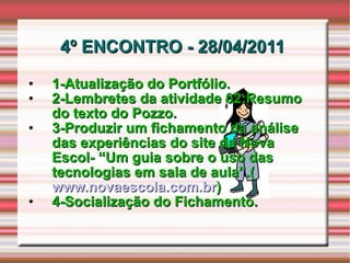 4º ENCONTRO - 28/04/2011  1-Atualização do Portfólio. 2-Lembretes da atividade 02:Resumo do texto do Pozzo. 3-Produzir um fichamento da análise das experiências do site da Nova Escol- “Um guia sobre o uso das tecnologias em sala de aula”.( www.novaescola.com.br ) 4-Socialização do Fichamento. 