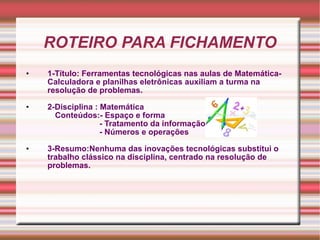 ROTEIRO PARA FICHAMENTO 1-Título: Ferramentas tecnológicas nas aulas de Matemática-Calculadora e planilhas eletrônicas auxiliam a turma na resolução de problemas. 2-Disciplina : Matemática Conteúdos:- Espaço e forma - Tratamento da informação - Números e operações 3-Resumo:Nenhuma das inovações tecnológicas substitui o trabalho clássico na disciplina, centrado na resolução de problemas.  