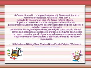 4-Comentário crítico e sugestões(pessoal): Devemos introduzir  recursos tecnológicos nas aulas - mas com o cuidado de pontuar que eles não fazem mágica alguma. Sugerimos que os recursos tecnológicos sejam utilizados para acrescentar,porque nenhuma das inovações tecnológicas substitui o trabalho clássico na disciplina centrado na resolução de problemas,estratégias como cálculo mental, contas com algoritmos e criação de gráficos e de figuras geométricas com lápis, borracha, papel, régua, esquadro e compasso estes ainda seguem sendo essenciais para o desenvolvimento do raciocínio matemático.  5-Referência Bibliográfica :Revista Nova Escola/Edição 223/Junho-  www.novaescola.com.br 