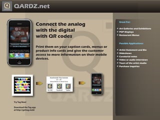 QARDZ.net

                                                                     Great For:
                        Connect the analog
                        with the digital                             Art Galleries and Exhibitions
                                                                     POP Displays

                        with QR codes                                Restaurant Menus


                                                                     Possible Applications:
                        Print them on your caption cards, menus or
                        product info cards and give the customer     Artist Statement and Bio
                                                                     Slideshows
                        access to more information on their mobile   Curatorial notes
                        devices.                                     Video or audio interviews
                                                                     Tours of the artist studio
                                                                     Purchase inquiries




Try Tag Now!

Download the Tag app
at http://gettag.mobi
 