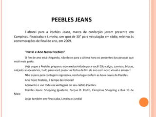 PEEBLES JEANS Elaborei para a Peebles Jeans, marca de confecção jovem presente em Campinas, Piracicaba e Limeira, um spot de 30” para veiculação em rádio, relativo às comemorações de final de ano, em 2009. “ Natal e Ano Novo Peebles” O fim de ano está chegando, não deixe para a última hora os presentes das pessoas que você mais gosta. Veja o que a Peebles preparou com exclusividade para você! São calças, camisas, blusas, calçados e acessórios, tudo para você passar as festas de fim de ano com novo visual e arrasar! Não espere pela contagem regressiva, venha logo conferir as boas novas da Peebles. Ano Novo Peebles, é tempo de renovar! Aproveite e use todas as vantagens do seu cartão Peebles. Peebles Jeans: Shopping Iguatemi, Parque D. Pedro, Campinas Shopping e Rua 13 de Maio Lojas também em Piracicaba, Limeira e Jundiaí 