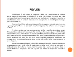 REVLON Como cliente do meu Projeto de Graduação ESAMC, tive a oportunidade de trabalhar com a marca norteamericana de cosméticos REVLON, representada no Brasil pela Frajo Internacional de Cosméticos, empresa cuja sede está localizada em Campinas. O objetivo do trabalho de conclusão de curso era desenvolver um planejamento de marketing e comunicação para a REVLON em 2011. A campanha publicitária desenvolvida especificamente para o projeto teve como tema a seguinte proposta: “Tempo de se revelar”. A justificativa pela qual escolhemos este mote segue-se abaixo. A mulher sempre priorizou aspectos como a família, o trabalho, o marido e sempre deixou de lado seus desejos, interesses, sonhos e ainda, sua beleza, ou seja, sua individualidade. A maioria delas possui como objetivo de vida casar, ter filhos, constituir uma família, além de ter uma carreira, realizar-se profissionalmente e ser feliz. Neste contexto de múltiplas obrigações, a mulher tenta lidar com todas elas, sem ter o tempo necessário para isso, e culpa-se por não conseguir ter o controle daquilo que se passa em sua vida e não realizar tudo que queria da forma desejada. Diante disso, a Campanha 2011 da REVLON propõe que a mulher moderna busque mais tempo para si mesma, a fim de cuidar de sua beleza e se realizar como mulher. Por isso, o ano de 2011 será tempo da mulher se revelar, mostrar que ela não é apenas uma pessoa cheia de responsabilidades e obrigações, mas sim, alguém que almeja ser respeitada, admirada e desejada. 