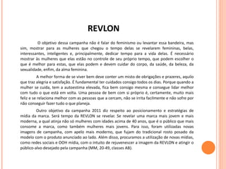 REVLON   O objetivo dessa campanha não é falar do feminismo ou levantar essa bandeira, mas sim, mostrar para as mulheres que chegou o tempo delas se revelarem femininas, belas, interessantes, inteligentes e, principalmente, dedicar tempo para a vida delas. É necessário mostrar às mulheres que elas estão no controle de seu próprio tempo, que podem escolher o que é melhor para estas, que elas podem e devem cuidar do corpo, da saúde, da beleza, da sexualidade, enfim, da alma feminina.  A melhor forma de se viver bem deve conter um misto de obrigações e prazeres, aquilo que traz alegria e satisfação. É fundamental ter cuidados consigo todos os dias. Porque quando a mulher se cuida, tem a autoestima elevada, fica bem consigo mesma e consegue lidar melhor com tudo o que está em volta. Uma pessoa de bem com si próprio é, certamente, muito mais feliz e se relaciona melhor com as pessoas que a cercam, não se irrita facilmente e não sofre por não conseguir fazer tudo o que planeja.  Outro objetivo da campanha 2011 diz respeito ao posicionamento e estratégias de mídia da marca. Será tempo da REVLON se revelar. Se revelar uma marca mais jovem e mais moderna, a qual atinja não só mulheres com idades acima de 40 anos, que é o público que mais consome a marca, como também mulheres mais jovens. Para isso, foram utilizadas novas imagens de campanha, com apelo mais moderno, que fujam do tradicional rosto posado da modelo com o produto anunciado ao lado. Além disso, procuramos a utilização de novas mídias, como redes sociais e OOH mídia, com o intuito de rejuvenescer a imagem da REVLON e atingir o público-alvo desejado pela campanha (MM, 20-49, classes AB).  