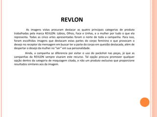 REVLON As imagens vistas procuram destacar as quatro principais categorias de produto trabalhadas pela marca REVLON: Lábios, Olhos, Face e Unhas, e a mulher por tudo o que ela representa. Todas as cinco artes apresentadas foram o norte de toda a campanha. Para isso, foram escolhidas imagens que destacam estas partes do corpo feminino e que provocam o desejo no receptor da mensagem em buscar ter a parte do corpo em questão destacada, além de despertar o desejo da mulher no “ser” em sua personalidade.  Ainda, a campanha se diferencia por evitar o uso do packshot nas peças, já que as campanhas da REVLON sempre visaram este recurso. Tal opção procura promover qualquer opção dentro da categoria de maquiagem citada, e não um produto exclusivo que proporcione resultados similares aos da imagem. 