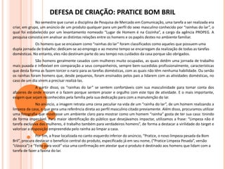 DEFESA DE CRIAÇÃO: PRATICE BOM BRIL No semestre que cursei a disciplina de Pesquisa de Mercado em Comunicação, uma tarefa a ser realizada era criar, em grupo, um anúncio de um produto qualquer para um perfil do sexo masculino conhecido por “rainhas do lar”, o qual foi estabelecido por um levantamento nomeado “Lugar de Homem é na Cozinha”, a cargo da agência PROPEG. A pesquisa consistia em analisar as distintas relações entre os homens e os papéis destes no ambiente familiar. Os homens que se encaixam como “rainhas do lar” foram classificados como aqueles que possuem uma dupla jornada de trabalho: dedicam-se ao emprego e ao mesmo tempo se encarregam da realização de todas as tarefas domésticas. No entanto, eles não destinam parte do seu tempo nos cuidados da casa porque são obrigados.  São homens geralmente casados com mulheres muito ocupadas, as quais detêm uma jornada de trabalho mais puxada e inflexível em comparação a seus companheiros, sempre bem-sucedidas profissionalmente, características que desta forma as fazem torcer o nariz para as tarefas domésticas, com as quais não têm nenhuma habilidade. Ou senão os rainhas foram homens que, desde pequenos, foram ensinados pelos pais a lidarem com as atividades domésticas, no caso de um dia virem a precisar realizá-las. A partir disso, os “rainhas do lar” se sentem confortáveis com sua masculinidade para tomar conta dos afazeres de onde moram e o fazem porque sentem prazer e orgulho com este tipo de atividade. E o mais importante, exigem que sejam reconhecidos pela família pela sua dedicação para com a manutenção do lar. No anúncio, a imagem retrata uma cena peculiar na vida de um “rainha do lar”, de um homem realizando a limpeza da casa, o que gera uma referência direta ao perfil masculino citado previamente. Além disso, procuramos utilizar uma fotografia que mostrasse um ambiente claro para mostrar como um homem “rainha” gosta de ter sua casa: tinindo de forma impecável. Para maior identificação do público que desejávamos impactar, utilizamos a frase: “Limpeza não é tarefa exclusiva das mulheres, é trabalho também para verdadeiros homens”, de forma a destacar a virilidade do target e valorizar a disposição empreendida pelo rainha ao limpar a casa. Por fim, a frase localizada no canto esquerdo inferior do anúncio, “Pratice, o novo limpeza pesada da Bom Bril”, procura destacar o benefício central do produto, especificado já em seu nome, (“Pratice Limpeza Pesada”, versão “clássica”) e “Feito para você” visa uma confirmação em atestar que o produto é destinado aos homens que lidam com a tarefa de fazer a faxina do lar. 