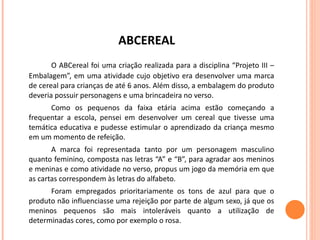 ABCEREAL O ABCereal foi uma criação realizada para a disciplina “Projeto III – Embalagem”, em uma atividade cujo objetivo era desenvolver uma marca de cereal para crianças de até 6 anos. Além disso, a embalagem do produto deveria possuir personagens e uma brincadeira no verso. Como os pequenos da faixa etária acima estão começando a frequentar a escola, pensei em desenvolver um cereal que tivesse uma temática educativa e pudesse estimular o aprendizado da criança mesmo em um momento de refeição.  A marca foi representada tanto por um personagem masculino quanto feminino, composta nas letras “A” e “B”, para agradar aos meninos e meninas e como atividade no verso, propus um jogo da memória em que as cartas correspondem às letras do alfabeto.  Foram empregados prioritariamente os tons de azul para que o produto não influenciasse uma rejeição por parte de algum sexo, já que os meninos pequenos são mais intoleráveis quanto a utilização de determinadas cores, como por exemplo o rosa. 