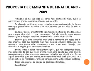 PROPOSTA DE CAMPANHA DE FINAL DE ANO - 2009 “ Imagine se na sua vida as cores não existissem mais. Tudo ia parecer sem graça e nunca iria chamar sua atenção. Se elas não existissem, nosso trabalho nunca seria notado da forma com que gostaríamos. As cores são responsáveis por dar vida às nossas ideias! Cada cor possui um diferente significado e no final de ano todos nós procuramos descobrir o que queremos. Daí de acordo com nossas superstições e desejos, vestimos determinada cor durante a virada. Branco, para que tenhamos mais paz e harmonia em nosso dia-a-dia; amarelo, para que sejamos mais ricos no ano seguinte; rosa, a cor do romance, para quem sabe encontrarmos um novo amor; laranja, que simboliza a alegria, para sermos mais felizes... Enfim, todas as cores representam algo. O que nós desejamos é que, independente da cor que você prefira, você ache aquilo que elas trazem consigo e o que elas trouxeram ao nosso trabalho: um significado. Tendo aquilo que você quer em mente, só depende de você para que 2010 seja um ano cheio de realizações. Um ano para renovar a vida e inovar as ideias. Esses são os votos da equipe da Sociedade Ilimitada.  Boas festas!”  