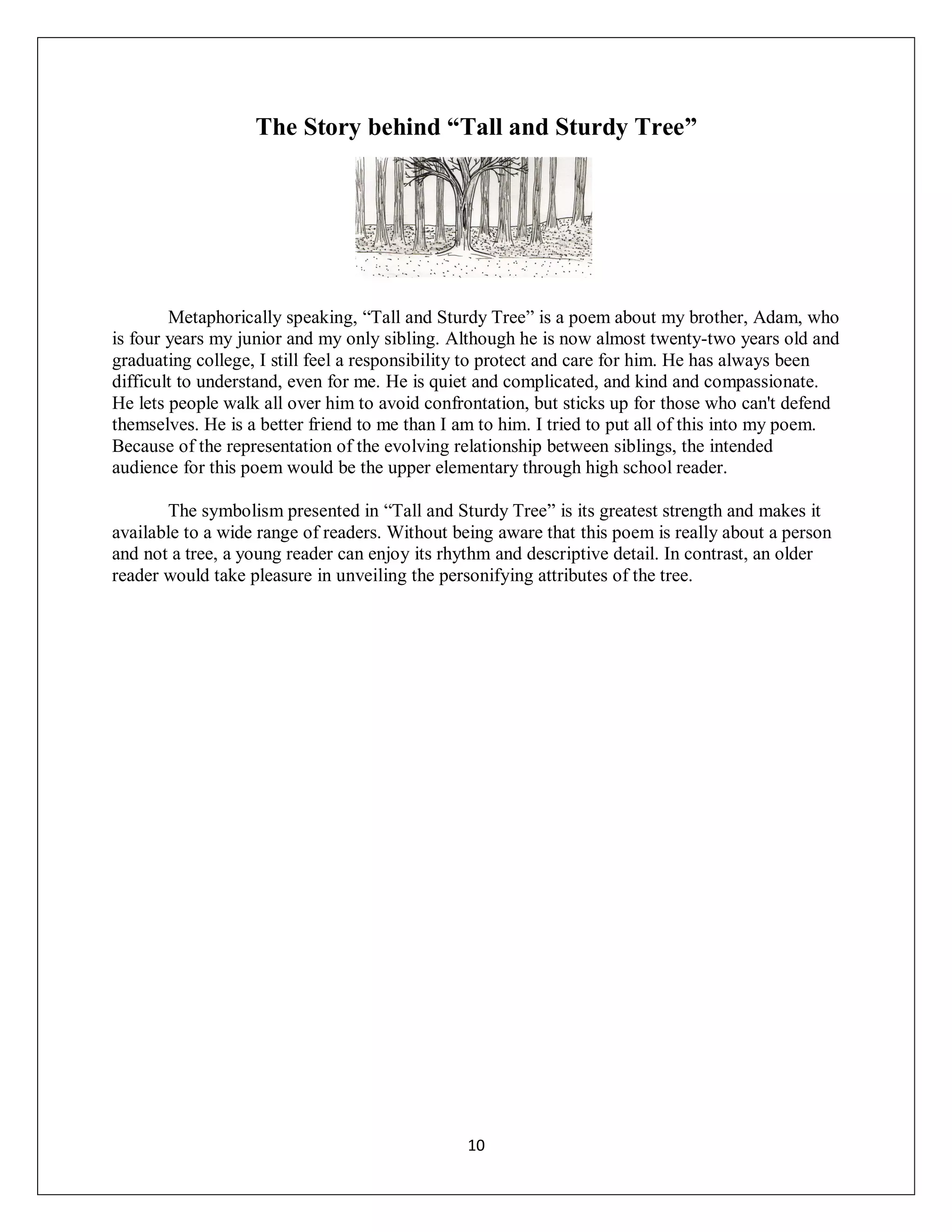 The Story behind “Tall and Sturdy Tree”




        Metaphorically speaking, “Tall and Sturdy Tree” is a poem about my brother, Adam, who
is four years my junior and my only sibling. Although he is now almost twenty-two years old and
graduating college, I still feel a responsibility to protect and care for him. He has always been
difficult to understand, even for me. He is quiet and complicated, and kind and compassionate.
He lets people walk all over him to avoid confrontation, but sticks up for those who can't defend
themselves. He is a better friend to me than I am to him. I tried to put all of this into my poem.
Because of the representation of the evolving relationship between siblings, the intended
audience for this poem would be the upper elementary through high school reader.

       The symbolism presented in “Tall and Sturdy Tree” is its greatest strength and makes it
available to a wide range of readers. Without being aware that this poem is really about a person
and not a tree, a young reader can enjoy its rhythm and descriptive detail. In contrast, an older
reader would take pleasure in unveiling the personifying attributes of the tree.




                                               10
 
