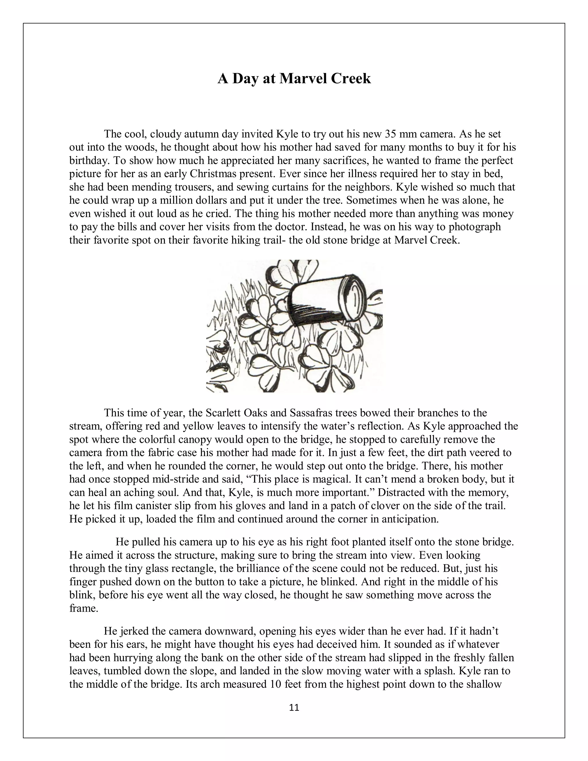 A Day at Marvel Creek


        The cool, cloudy autumn day invited Kyle to try out his new 35 mm camera. As he set
out into the woods, he thought about how his mother had saved for many months to buy it for his
birthday. To show how much he appreciated her many sacrifices, he wanted to frame the perfect
picture for her as an early Christmas present. Ever since her illness required her to stay in bed,
she had been mending trousers, and sewing curtains for the neighbors. Kyle wished so much that
he could wrap up a million dollars and put it under the tree. Sometimes when he was alone, he
even wished it out loud as he cried. The thing his mother needed more than anything was money
to pay the bills and cover her visits from the doctor. Instead, he was on his way to photograph
their favorite spot on their favorite hiking trail- the old stone bridge at Marvel Creek.




         This time of year, the Scarlett Oaks and Sassafras trees bowed their branches to the
stream, offering red and yellow leaves to intensify the water’s reflection. As Kyle approached the
spot where the colorful canopy would open to the bridge, he stopped to carefully remove the
camera from the fabric case his mother had made for it. In just a few feet, the dirt path veered to
the left, and when he rounded the corner, he would step out onto the bridge. There, his mother
had once stopped mid-stride and said, “This place is magical. It can’t mend a broken body, but it
can heal an aching soul. And that, Kyle, is much more important.” Distracted with the memory,
he let his film canister slip from his gloves and land in a patch of clover on the side of the trail.
He picked it up, loaded the film and continued around the corner in anticipation.
          He pulled his camera up to his eye as his right foot planted itself onto the stone bridge.
He aimed it across the structure, making sure to bring the stream into view. Even looking
through the tiny glass rectangle, the brilliance of the scene could not be reduced. But, just his
finger pushed down on the button to take a picture, he blinked. And right in the middle of his
blink, before his eye went all the way closed, he thought he saw something move across the
frame.
        He jerked the camera downward, opening his eyes wider than he ever had. If it hadn’t
been for his ears, he might have thought his eyes had deceived him. It sounded as if whatever
had been hurrying along the bank on the other side of the stream had slipped in the freshly fallen
leaves, tumbled down the slope, and landed in the slow moving water with a splash. Kyle ran to
the middle of the bridge. Its arch measured 10 feet from the highest point down to the shallow

                                                 11
 