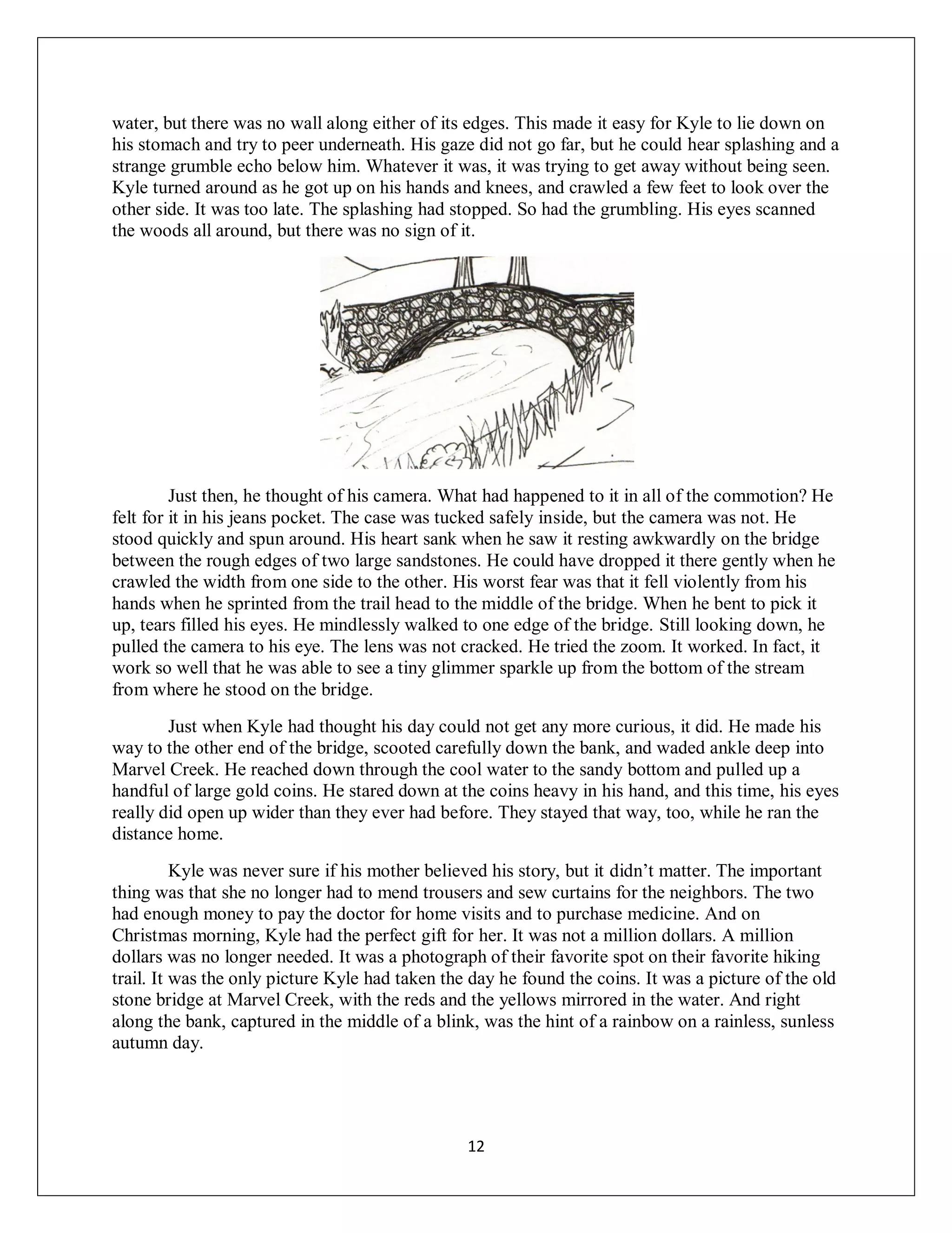water, but there was no wall along either of its edges. This made it easy for Kyle to lie down on
his stomach and try to peer underneath. His gaze did not go far, but he could hear splashing and a
strange grumble echo below him. Whatever it was, it was trying to get away without being seen.
Kyle turned around as he got up on his hands and knees, and crawled a few feet to look over the
other side. It was too late. The splashing had stopped. So had the grumbling. His eyes scanned
the woods all around, but there was no sign of it.




         Just then, he thought of his camera. What had happened to it in all of the commotion? He
felt for it in his jeans pocket. The case was tucked safely inside, but the camera was not. He
stood quickly and spun around. His heart sank when he saw it resting awkwardly on the bridge
between the rough edges of two large sandstones. He could have dropped it there gently when he
crawled the width from one side to the other. His worst fear was that it fell violently from his
hands when he sprinted from the trail head to the middle of the bridge. When he bent to pick it
up, tears filled his eyes. He mindlessly walked to one edge of the bridge. Still looking down, he
pulled the camera to his eye. The lens was not cracked. He tried the zoom. It worked. In fact, it
work so well that he was able to see a tiny glimmer sparkle up from the bottom of the stream
from where he stood on the bridge.
        Just when Kyle had thought his day could not get any more curious, it did. He made his
way to the other end of the bridge, scooted carefully down the bank, and waded ankle deep into
Marvel Creek. He reached down through the cool water to the sandy bottom and pulled up a
handful of large gold coins. He stared down at the coins heavy in his hand, and this time, his eyes
really did open up wider than they ever had before. They stayed that way, too, while he ran the
distance home.
          Kyle was never sure if his mother believed his story, but it didn’t matter. The important
thing was that she no longer had to mend trousers and sew curtains for the neighbors. The two
had enough money to pay the doctor for home visits and to purchase medicine. And on
Christmas morning, Kyle had the perfect gift for her. It was not a million dollars. A million
dollars was no longer needed. It was a photograph of their favorite spot on their favorite hiking
trail. It was the only picture Kyle had taken the day he found the coins. It was a picture of the old
stone bridge at Marvel Creek, with the reds and the yellows mirrored in the water. And right
along the bank, captured in the middle of a blink, was the hint of a rainbow on a rainless, sunless
autumn day.




                                                 12
 