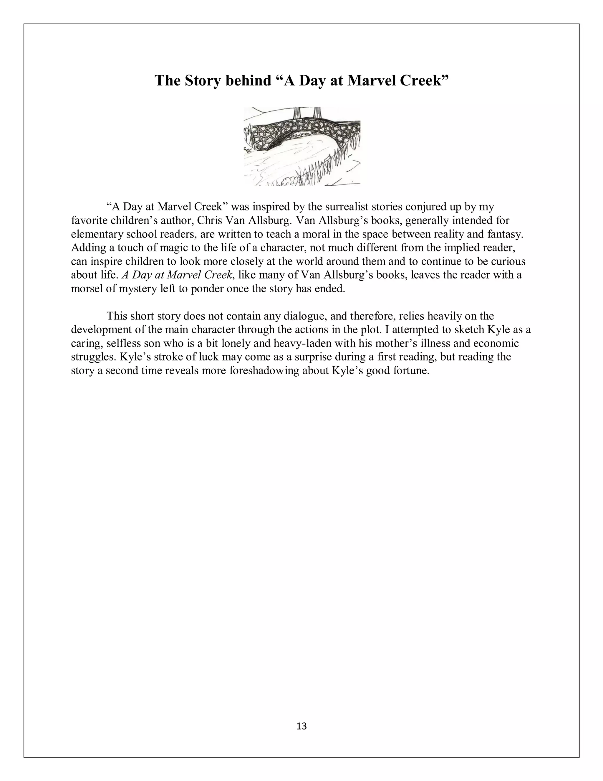 The Story behind “A Day at Marvel Creek”




        “A Day at Marvel Creek” was inspired by the surrealist stories conjured up by my
favorite children’s author, Chris Van Allsburg. Van Allsburg’s books, generally intended for
elementary school readers, are written to teach a moral in the space between reality and fantasy.
Adding a touch of magic to the life of a character, not much different from the implied reader,
can inspire children to look more closely at the world around them and to continue to be curious
about life. A Day at Marvel Creek, like many of Van Allsburg’s books, leaves the reader with a
morsel of mystery left to ponder once the story has ended.

        This short story does not contain any dialogue, and therefore, relies heavily on the
development of the main character through the actions in the plot. I attempted to sketch Kyle as a
caring, selfless son who is a bit lonely and heavy-laden with his mother’s illness and economic
struggles. Kyle’s stroke of luck may come as a surprise during a first reading, but reading the
story a second time reveals more foreshadowing about Kyle’s good fortune.




                                                13
 