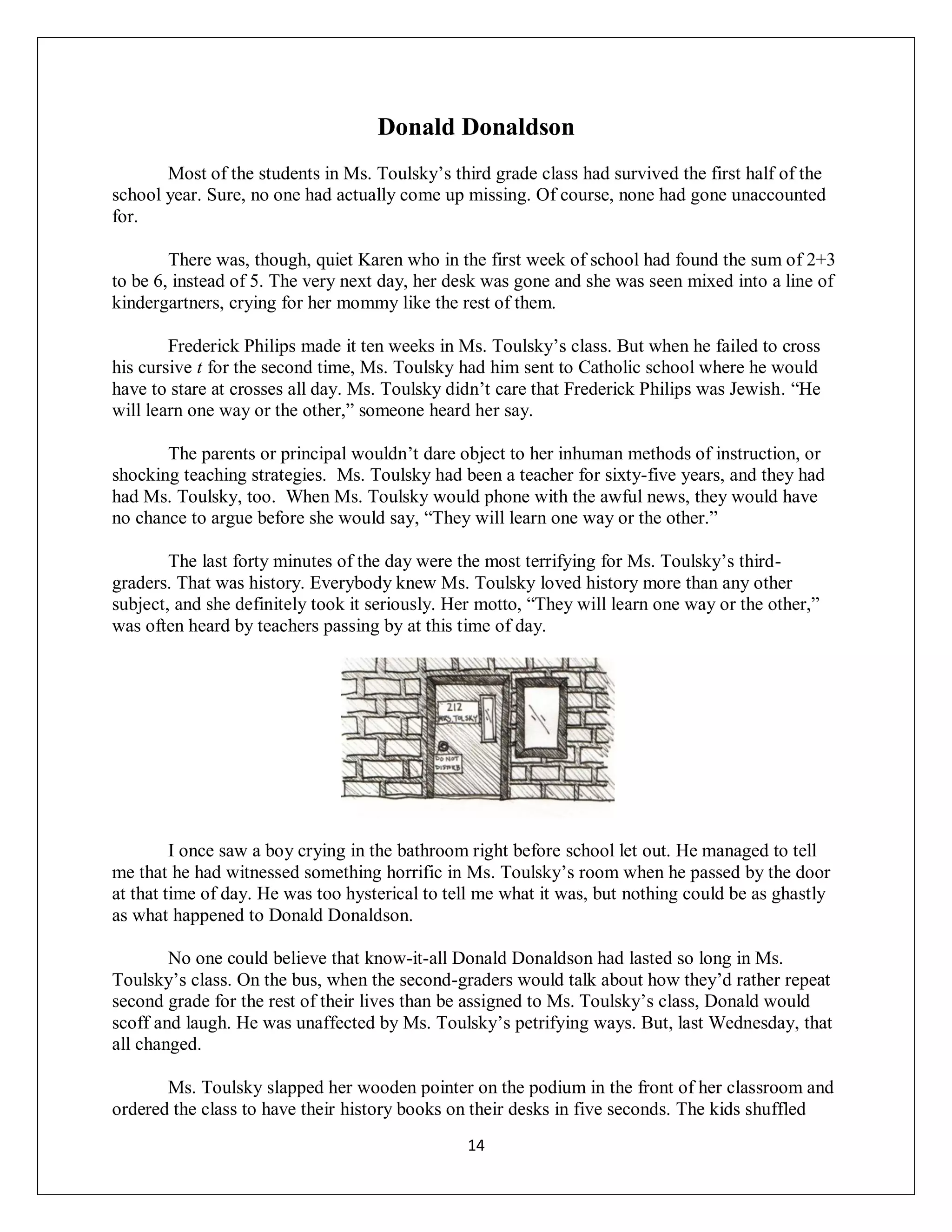Donald Donaldson
       Most of the students in Ms. Toulsky’s third grade class had survived the first half of the
school year. Sure, no one had actually come up missing. Of course, none had gone unaccounted
for.

        There was, though, quiet Karen who in the first week of school had found the sum of 2+3
to be 6, instead of 5. The very next day, her desk was gone and she was seen mixed into a line of
kindergartners, crying for her mommy like the rest of them.

        Frederick Philips made it ten weeks in Ms. Toulsky’s class. But when he failed to cross
his cursive t for the second time, Ms. Toulsky had him sent to Catholic school where he would
have to stare at crosses all day. Ms. Toulsky didn’t care that Frederick Philips was Jewish. “He
will learn one way or the other,” someone heard her say.

       The parents or principal wouldn’t dare object to her inhuman methods of instruction, or
shocking teaching strategies. Ms. Toulsky had been a teacher for sixty-five years, and they had
had Ms. Toulsky, too. When Ms. Toulsky would phone with the awful news, they would have
no chance to argue before she would say, “They will learn one way or the other.”

        The last forty minutes of the day were the most terrifying for Ms. Toulsky’s third-
graders. That was history. Everybody knew Ms. Toulsky loved history more than any other
subject, and she definitely took it seriously. Her motto, “They will learn one way or the other,”
was often heard by teachers passing by at this time of day.




         I once saw a boy crying in the bathroom right before school let out. He managed to tell
me that he had witnessed something horrific in Ms. Toulsky’s room when he passed by the door
at that time of day. He was too hysterical to tell me what it was, but nothing could be as ghastly
as what happened to Donald Donaldson.

        No one could believe that know-it-all Donald Donaldson had lasted so long in Ms.
Toulsky’s class. On the bus, when the second-graders would talk about how they’d rather repeat
second grade for the rest of their lives than be assigned to Ms. Toulsky’s class, Donald would
scoff and laugh. He was unaffected by Ms. Toulsky’s petrifying ways. But, last Wednesday, that
all changed.

       Ms. Toulsky slapped her wooden pointer on the podium in the front of her classroom and
ordered the class to have their history books on their desks in five seconds. The kids shuffled
                                                14
 