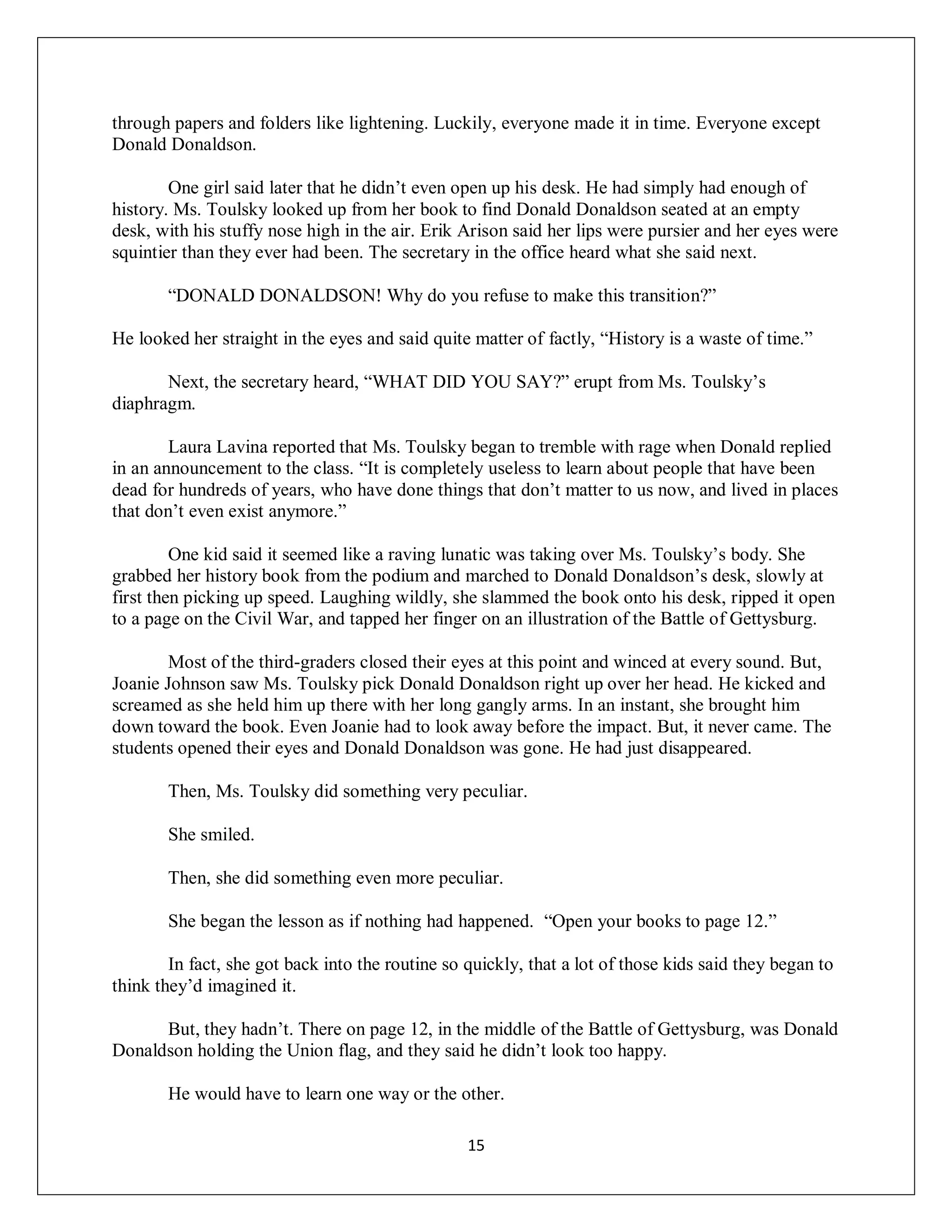 through papers and folders like lightening. Luckily, everyone made it in time. Everyone except
Donald Donaldson.

        One girl said later that he didn’t even open up his desk. He had simply had enough of
history. Ms. Toulsky looked up from her book to find Donald Donaldson seated at an empty
desk, with his stuffy nose high in the air. Erik Arison said her lips were pursier and her eyes were
squintier than they ever had been. The secretary in the office heard what she said next.

       “DONALD DONALDSON! Why do you refuse to make this transition?”

He looked her straight in the eyes and said quite matter of factly, “History is a waste of time.”

       Next, the secretary heard, “WHAT DID YOU SAY?” erupt from Ms. Toulsky’s
diaphragm.

        Laura Lavina reported that Ms. Toulsky began to tremble with rage when Donald replied
in an announcement to the class. “It is completely useless to learn about people that have been
dead for hundreds of years, who have done things that don’t matter to us now, and lived in places
that don’t even exist anymore.”

         One kid said it seemed like a raving lunatic was taking over Ms. Toulsky’s body. She
grabbed her history book from the podium and marched to Donald Donaldson’s desk, slowly at
first then picking up speed. Laughing wildly, she slammed the book onto his desk, ripped it open
to a page on the Civil War, and tapped her finger on an illustration of the Battle of Gettysburg.

        Most of the third-graders closed their eyes at this point and winced at every sound. But,
Joanie Johnson saw Ms. Toulsky pick Donald Donaldson right up over her head. He kicked and
screamed as she held him up there with her long gangly arms. In an instant, she brought him
down toward the book. Even Joanie had to look away before the impact. But, it never came. The
students opened their eyes and Donald Donaldson was gone. He had just disappeared.

       Then, Ms. Toulsky did something very peculiar.

       She smiled.

       Then, she did something even more peculiar.

       She began the lesson as if nothing had happened. “Open your books to page 12.”

        In fact, she got back into the routine so quickly, that a lot of those kids said they began to
think they’d imagined it.

      But, they hadn’t. There on page 12, in the middle of the Battle of Gettysburg, was Donald
Donaldson holding the Union flag, and they said he didn’t look too happy.

       He would have to learn one way or the other.

                                                  15
 