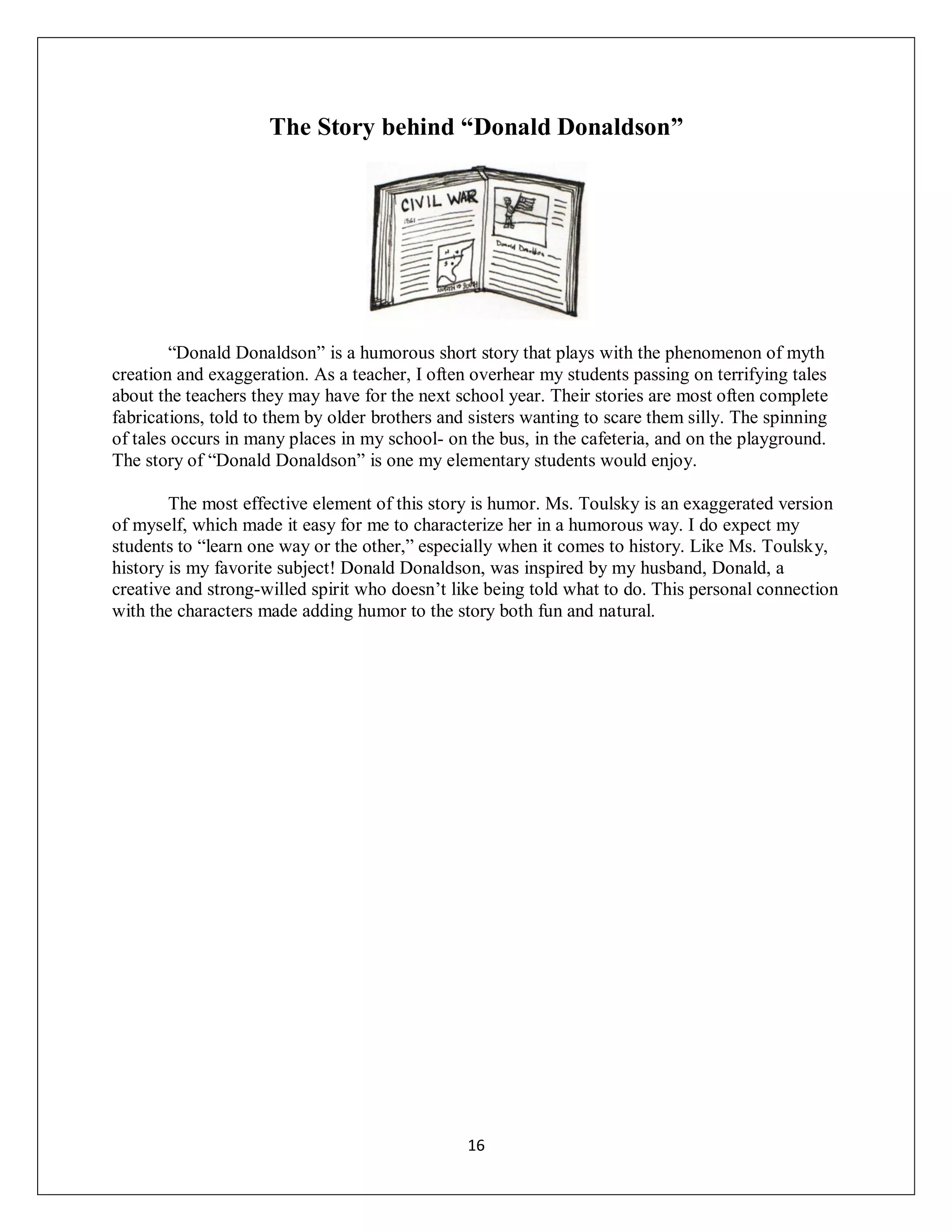 The Story behind “Donald Donaldson”




        “Donald Donaldson” is a humorous short story that plays with the phenomenon of myth
creation and exaggeration. As a teacher, I often overhear my students passing on terrifying tales
about the teachers they may have for the next school year. Their stories are most often complete
fabrications, told to them by older brothers and sisters wanting to scare them silly. The spinning
of tales occurs in many places in my school- on the bus, in the cafeteria, and on the playground.
The story of “Donald Donaldson” is one my elementary students would enjoy.

        The most effective element of this story is humor. Ms. Toulsky is an exaggerated version
of myself, which made it easy for me to characterize her in a humorous way. I do expect my
students to “learn one way or the other,” especially when it comes to history. Like Ms. Toulsky,
history is my favorite subject! Donald Donaldson, was inspired by my husband, Donald, a
creative and strong-willed spirit who doesn’t like being told what to do. This personal connection
with the characters made adding humor to the story both fun and natural.




                                                16
 