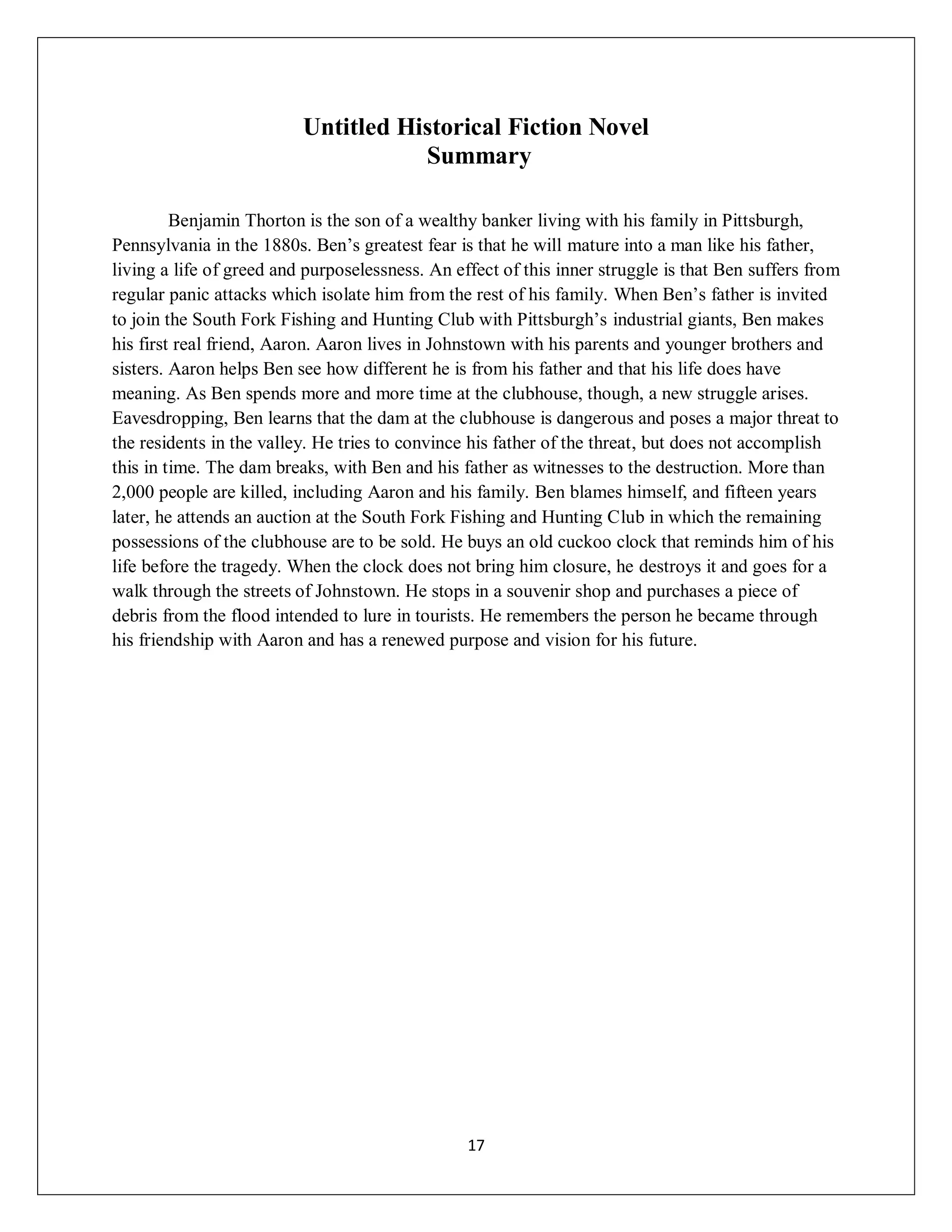 Untitled Historical Fiction Novel
                                     Summary

         Benjamin Thorton is the son of a wealthy banker living with his family in Pittsburgh,
Pennsylvania in the 1880s. Ben’s greatest fear is that he will mature into a man like his father,
living a life of greed and purposelessness. An effect of this inner struggle is that Ben suffers from
regular panic attacks which isolate him from the rest of his family. When Ben’s father is invited
to join the South Fork Fishing and Hunting Club with Pittsburgh’s industrial giants, Ben makes
his first real friend, Aaron. Aaron lives in Johnstown with his parents and younger brothers and
sisters. Aaron helps Ben see how different he is from his father and that his life does have
meaning. As Ben spends more and more time at the clubhouse, though, a new struggle arises.
Eavesdropping, Ben learns that the dam at the clubhouse is dangerous and poses a major threat to
the residents in the valley. He tries to convince his father of the threat, but does not accomplish
this in time. The dam breaks, with Ben and his father as witnesses to the destruction. More than
2,000 people are killed, including Aaron and his family. Ben blames himself, and fifteen years
later, he attends an auction at the South Fork Fishing and Hunting Club in which the remaining
possessions of the clubhouse are to be sold. He buys an old cuckoo clock that reminds him of his
life before the tragedy. When the clock does not bring him closure, he destroys it and goes for a
walk through the streets of Johnstown. He stops in a souvenir shop and purchases a piece of
debris from the flood intended to lure in tourists. He remembers the person he became through
his friendship with Aaron and has a renewed purpose and vision for his future.




                                                 17
 