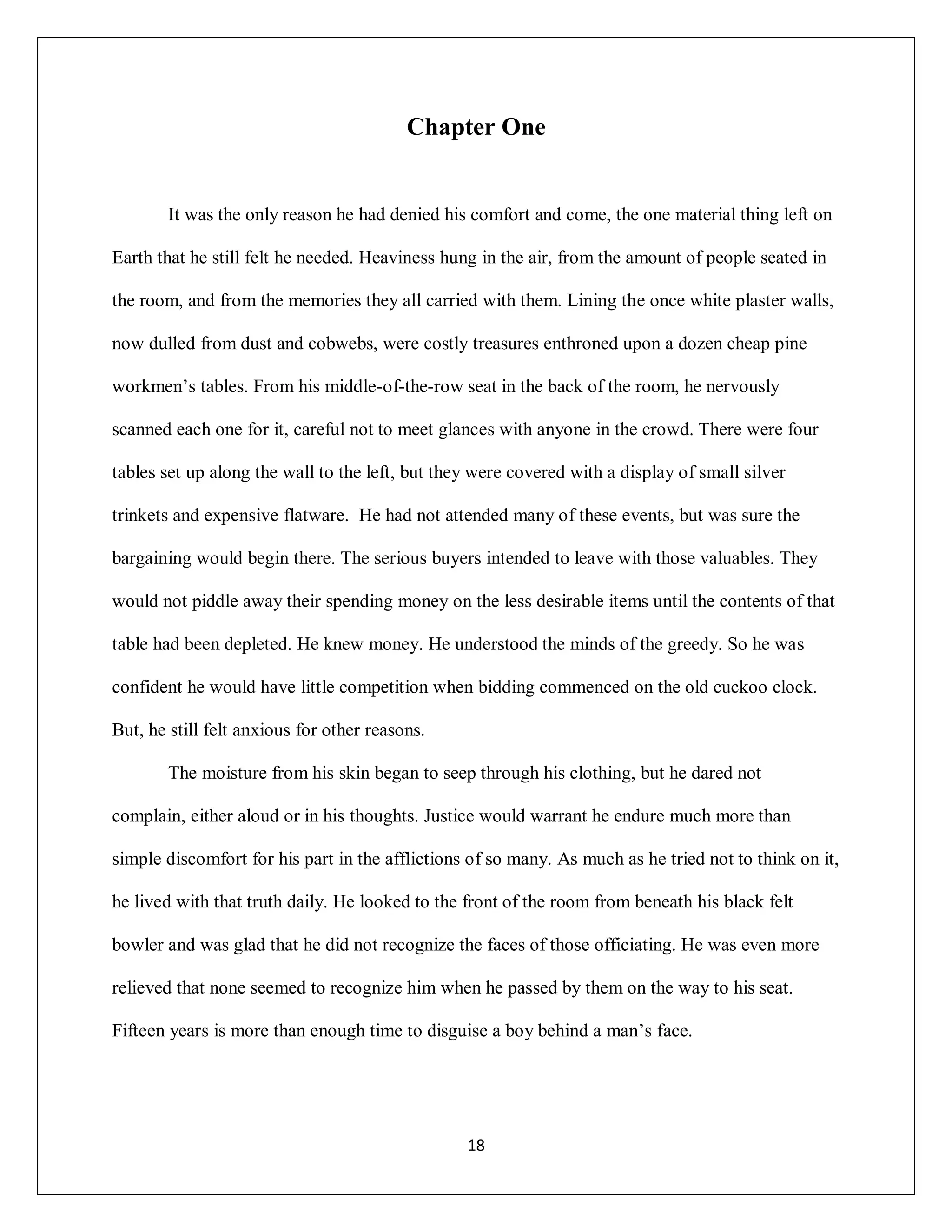 Chapter One


        It was the only reason he had denied his comfort and come, the one material thing left on

Earth that he still felt he needed. Heaviness hung in the air, from the amount of people seated in

the room, and from the memories they all carried with them. Lining the once white plaster walls,

now dulled from dust and cobwebs, were costly treasures enthroned upon a dozen cheap pine

workmen’s tables. From his middle-of-the-row seat in the back of the room, he nervously

scanned each one for it, careful not to meet glances with anyone in the crowd. There were four

tables set up along the wall to the left, but they were covered with a display of small silver

trinkets and expensive flatware. He had not attended many of these events, but was sure the

bargaining would begin there. The serious buyers intended to leave with those valuables. They

would not piddle away their spending money on the less desirable items until the contents of that

table had been depleted. He knew money. He understood the minds of the greedy. So he was

confident he would have little competition when bidding commenced on the old cuckoo clock.

But, he still felt anxious for other reasons.

        The moisture from his skin began to seep through his clothing, but he dared not

complain, either aloud or in his thoughts. Justice would warrant he endure much more than

simple discomfort for his part in the afflictions of so many. As much as he tried not to think on it,

he lived with that truth daily. He looked to the front of the room from beneath his black felt

bowler and was glad that he did not recognize the faces of those officiating. He was even more

relieved that none seemed to recognize him when he passed by them on the way to his seat.

Fifteen years is more than enough time to disguise a boy behind a man’s face.




                                                 18
 