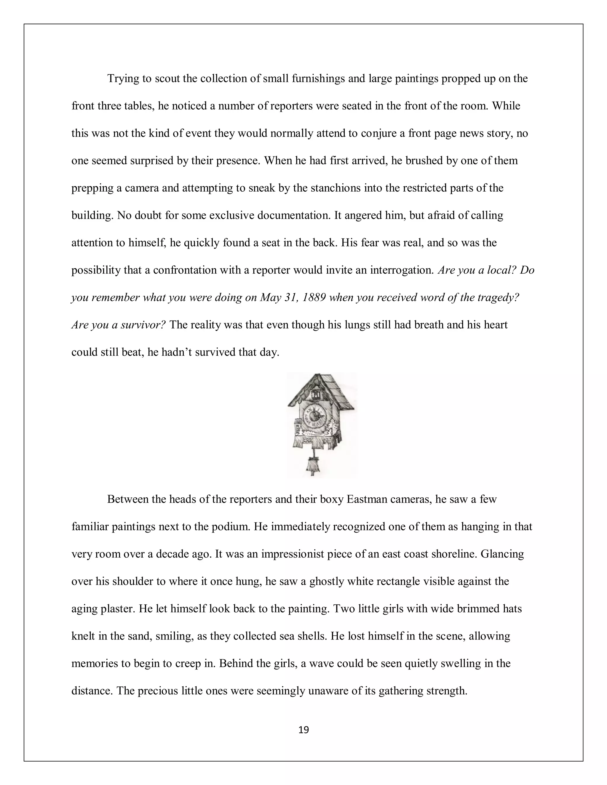 Trying to scout the collection of small furnishings and large paintings propped up on the

front three tables, he noticed a number of reporters were seated in the front of the room. While

this was not the kind of event they would normally attend to conjure a front page news story, no

one seemed surprised by their presence. When he had first arrived, he brushed by one of them

prepping a camera and attempting to sneak by the stanchions into the restricted parts of the

building. No doubt for some exclusive documentation. It angered him, but afraid of calling

attention to himself, he quickly found a seat in the back. His fear was real, and so was the

possibility that a confrontation with a reporter would invite an interrogation. Are you a local? Do

you remember what you were doing on May 31, 1889 when you received word of the tragedy?

Are you a survivor? The reality was that even though his lungs still had breath and his heart

could still beat, he hadn’t survived that day.




       Between the heads of the reporters and their boxy Eastman cameras, he saw a few

familiar paintings next to the podium. He immediately recognized one of them as hanging in that

very room over a decade ago. It was an impressionist piece of an east coast shoreline. Glancing

over his shoulder to where it once hung, he saw a ghostly white rectangle visible against the

aging plaster. He let himself look back to the painting. Two little girls with wide brimmed hats

knelt in the sand, smiling, as they collected sea shells. He lost himself in the scene, allowing

memories to begin to creep in. Behind the girls, a wave could be seen quietly swelling in the

distance. The precious little ones were seemingly unaware of its gathering strength.


                                                 19
 
