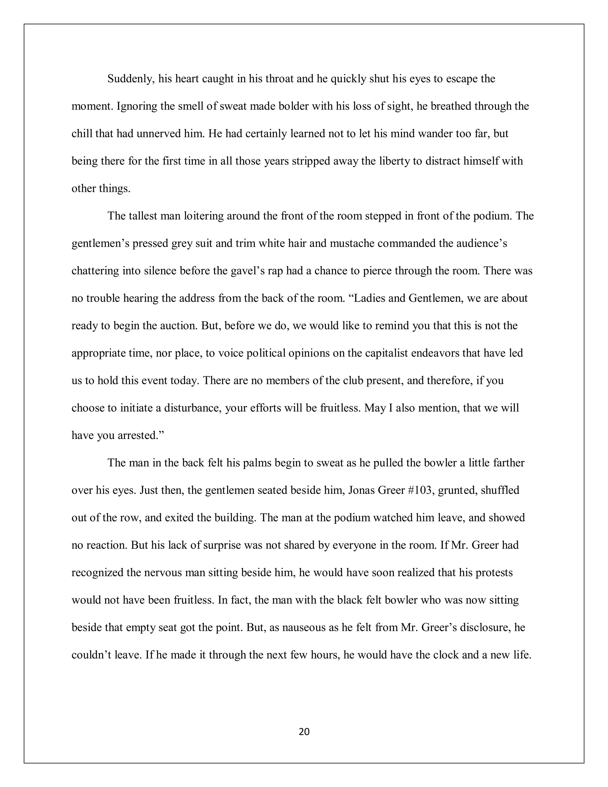 Suddenly, his heart caught in his throat and he quickly shut his eyes to escape the

moment. Ignoring the smell of sweat made bolder with his loss of sight, he breathed through the

chill that had unnerved him. He had certainly learned not to let his mind wander too far, but

being there for the first time in all those years stripped away the liberty to distract himself with

other things.

       The tallest man loitering around the front of the room stepped in front of the podium. The

gentlemen’s pressed grey suit and trim white hair and mustache commanded the audience’s

chattering into silence before the gavel’s rap had a chance to pierce through the room. There was

no trouble hearing the address from the back of the room. “Ladies and Gentlemen, we are about

ready to begin the auction. But, before we do, we would like to remind you that this is not the

appropriate time, nor place, to voice political opinions on the capitalist endeavors that have led

us to hold this event today. There are no members of the club present, and therefore, if you

choose to initiate a disturbance, your efforts will be fruitless. May I also mention, that we will

have you arrested.”

       The man in the back felt his palms begin to sweat as he pulled the bowler a little farther

over his eyes. Just then, the gentlemen seated beside him, Jonas Greer #103, grunted, shuffled

out of the row, and exited the building. The man at the podium watched him leave, and showed

no reaction. But his lack of surprise was not shared by everyone in the room. If Mr. Greer had

recognized the nervous man sitting beside him, he would have soon realized that his protests

would not have been fruitless. In fact, the man with the black felt bowler who was now sitting

beside that empty seat got the point. But, as nauseous as he felt from Mr. Greer’s disclosure, he

couldn’t leave. If he made it through the next few hours, he would have the clock and a new life.




                                                  20
 
