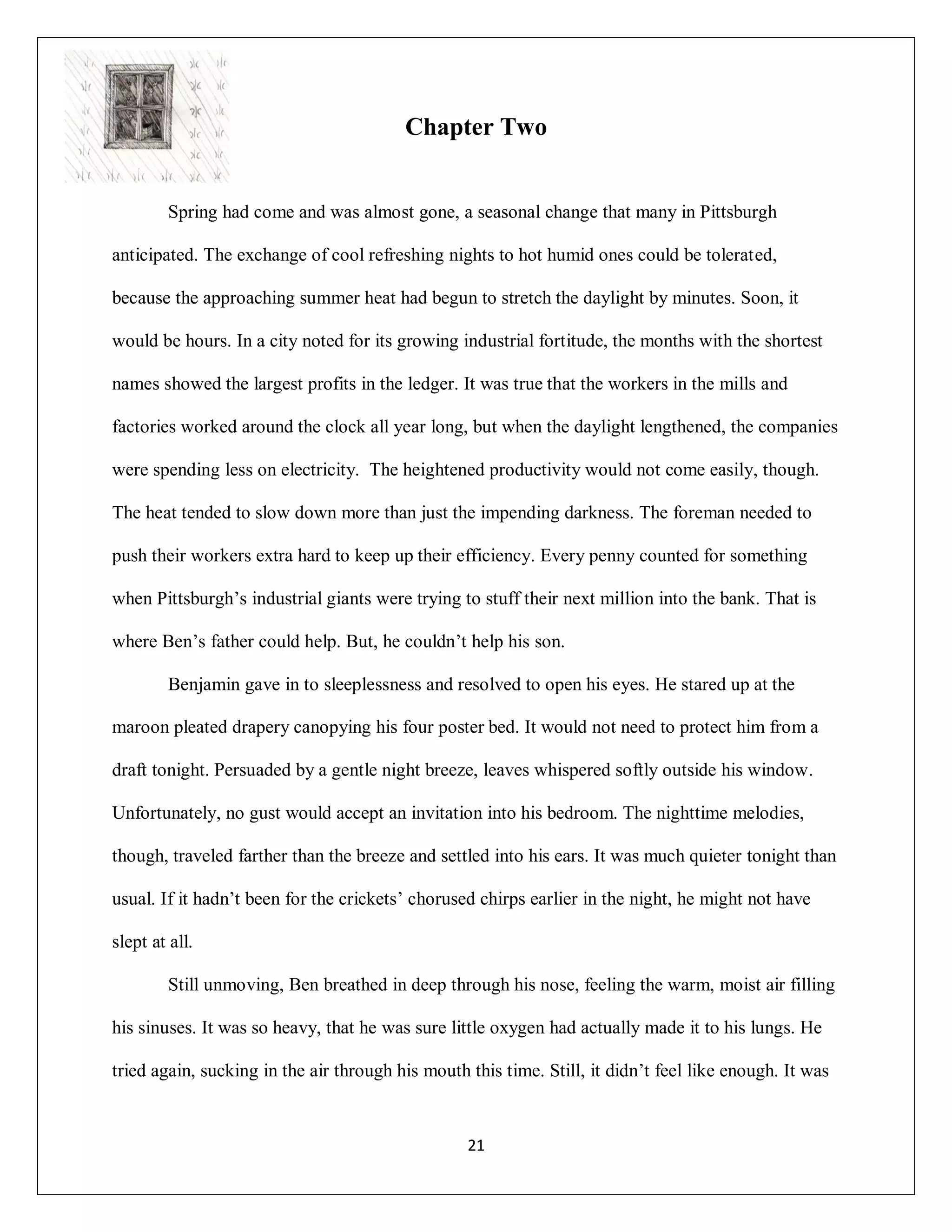 Chapter Two


         Spring had come and was almost gone, a seasonal change that many in Pittsburgh

anticipated. The exchange of cool refreshing nights to hot humid ones could be tolerated,

because the approaching summer heat had begun to stretch the daylight by minutes. Soon, it

would be hours. In a city noted for its growing industrial fortitude, the months with the shortest

names showed the largest profits in the ledger. It was true that the workers in the mills and

factories worked around the clock all year long, but when the daylight lengthened, the companies

were spending less on electricity. The heightened productivity would not come easily, though.

The heat tended to slow down more than just the impending darkness. The foreman needed to

push their workers extra hard to keep up their efficiency. Every penny counted for something

when Pittsburgh’s industrial giants were trying to stuff their next million into the bank. That is

where Ben’s father could help. But, he couldn’t help his son.

         Benjamin gave in to sleeplessness and resolved to open his eyes. He stared up at the

maroon pleated drapery canopying his four poster bed. It would not need to protect him from a

draft tonight. Persuaded by a gentle night breeze, leaves whispered softly outside his window.

Unfortunately, no gust would accept an invitation into his bedroom. The nighttime melodies,

though, traveled farther than the breeze and settled into his ears. It was much quieter tonight than

usual. If it hadn’t been for the crickets’ chorused chirps earlier in the night, he might not have

slept at all.

         Still unmoving, Ben breathed in deep through his nose, feeling the warm, moist air filling

his sinuses. It was so heavy, that he was sure little oxygen had actually made it to his lungs. He

tried again, sucking in the air through his mouth this time. Still, it didn’t feel like enough. It was


                                                  21
 