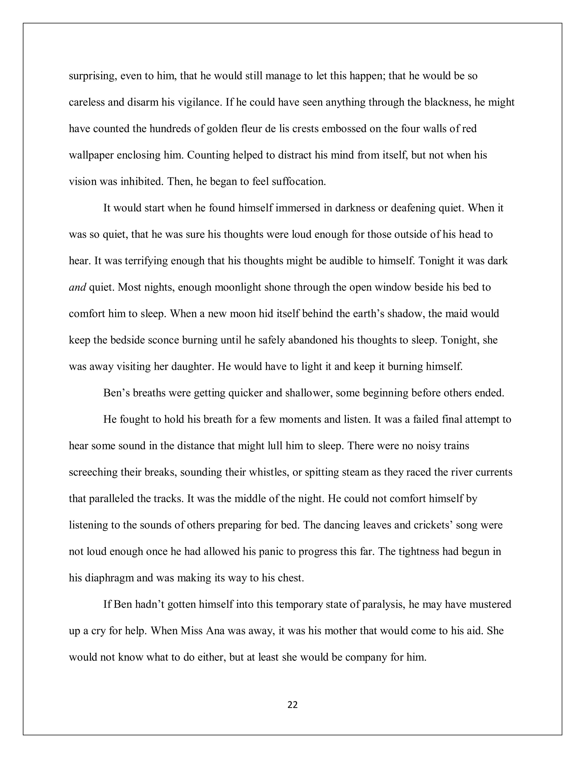 surprising, even to him, that he would still manage to let this happen; that he would be so

careless and disarm his vigilance. If he could have seen anything through the blackness, he might

have counted the hundreds of golden fleur de lis crests embossed on the four walls of red

wallpaper enclosing him. Counting helped to distract his mind from itself, but not when his

vision was inhibited. Then, he began to feel suffocation.

       It would start when he found himself immersed in darkness or deafening quiet. When it

was so quiet, that he was sure his thoughts were loud enough for those outside of his head to

hear. It was terrifying enough that his thoughts might be audible to himself. Tonight it was dark

and quiet. Most nights, enough moonlight shone through the open window beside his bed to

comfort him to sleep. When a new moon hid itself behind the earth’s shadow, the maid would

keep the bedside sconce burning until he safely abandoned his thoughts to sleep. Tonight, she

was away visiting her daughter. He would have to light it and keep it burning himself.

       Ben’s breaths were getting quicker and shallower, some beginning before others ended.

       He fought to hold his breath for a few moments and listen. It was a failed final attempt to

hear some sound in the distance that might lull him to sleep. There were no noisy trains

screeching their breaks, sounding their whistles, or spitting steam as they raced the river currents

that paralleled the tracks. It was the middle of the night. He could not comfort himself by

listening to the sounds of others preparing for bed. The dancing leaves and crickets’ song were

not loud enough once he had allowed his panic to progress this far. The tightness had begun in

his diaphragm and was making its way to his chest.

       If Ben hadn’t gotten himself into this temporary state of paralysis, he may have mustered

up a cry for help. When Miss Ana was away, it was his mother that would come to his aid. She

would not know what to do either, but at least she would be company for him.



                                                 22
 
