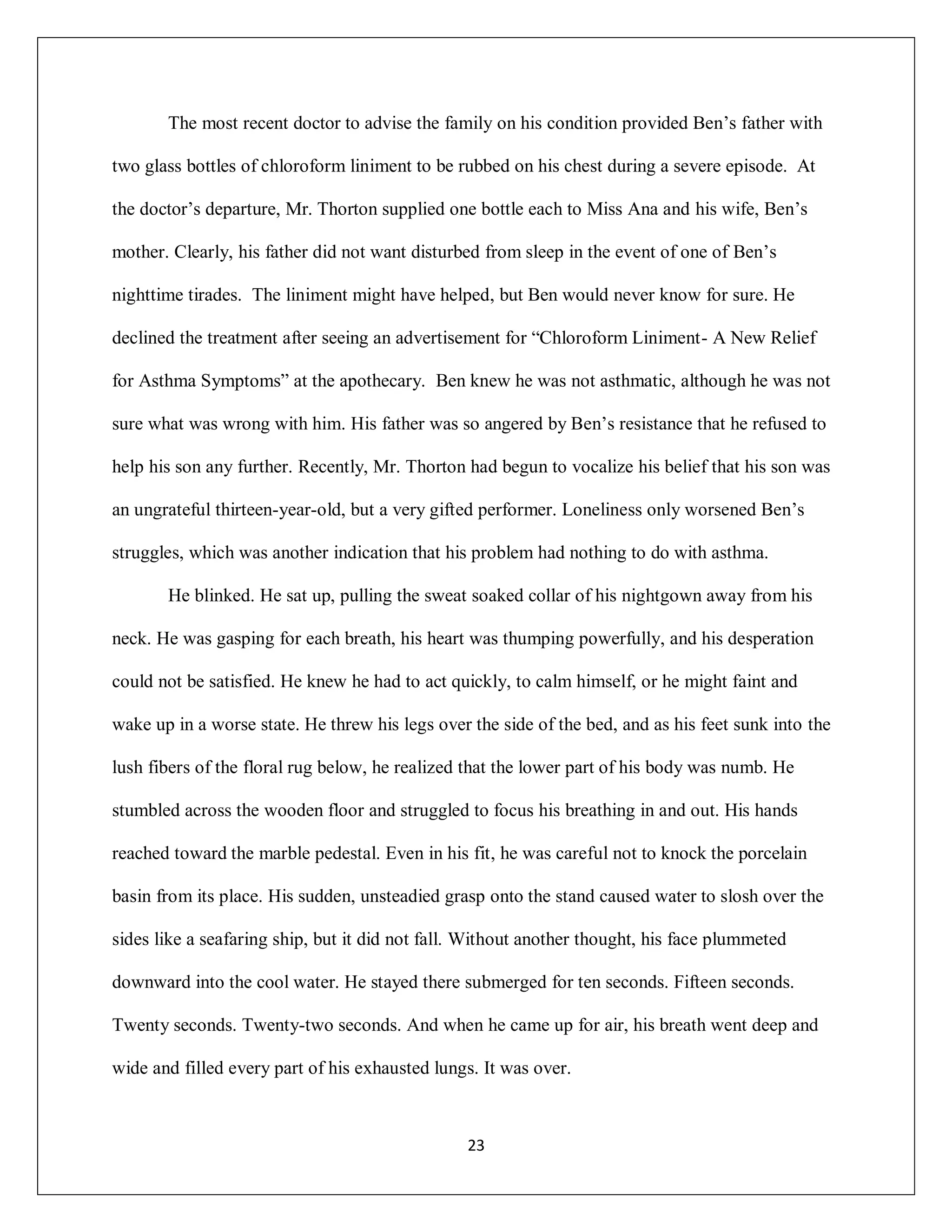 The most recent doctor to advise the family on his condition provided Ben’s father with

two glass bottles of chloroform liniment to be rubbed on his chest during a severe episode. At

the doctor’s departure, Mr. Thorton supplied one bottle each to Miss Ana and his wife, Ben’s

mother. Clearly, his father did not want disturbed from sleep in the event of one of Ben’s

nighttime tirades. The liniment might have helped, but Ben would never know for sure. He

declined the treatment after seeing an advertisement for “Chloroform Liniment- A New Relief

for Asthma Symptoms” at the apothecary. Ben knew he was not asthmatic, although he was not

sure what was wrong with him. His father was so angered by Ben’s resistance that he refused to

help his son any further. Recently, Mr. Thorton had begun to vocalize his belief that his son was

an ungrateful thirteen-year-old, but a very gifted performer. Loneliness only worsened Ben’s

struggles, which was another indication that his problem had nothing to do with asthma.

       He blinked. He sat up, pulling the sweat soaked collar of his nightgown away from his

neck. He was gasping for each breath, his heart was thumping powerfully, and his desperation

could not be satisfied. He knew he had to act quickly, to calm himself, or he might faint and

wake up in a worse state. He threw his legs over the side of the bed, and as his feet sunk into the

lush fibers of the floral rug below, he realized that the lower part of his body was numb. He

stumbled across the wooden floor and struggled to focus his breathing in and out. His hands

reached toward the marble pedestal. Even in his fit, he was careful not to knock the porcelain

basin from its place. His sudden, unsteadied grasp onto the stand caused water to slosh over the

sides like a seafaring ship, but it did not fall. Without another thought, his face plummeted

downward into the cool water. He stayed there submerged for ten seconds. Fifteen seconds.

Twenty seconds. Twenty-two seconds. And when he came up for air, his breath went deep and

wide and filled every part of his exhausted lungs. It was over.



                                                 23
 