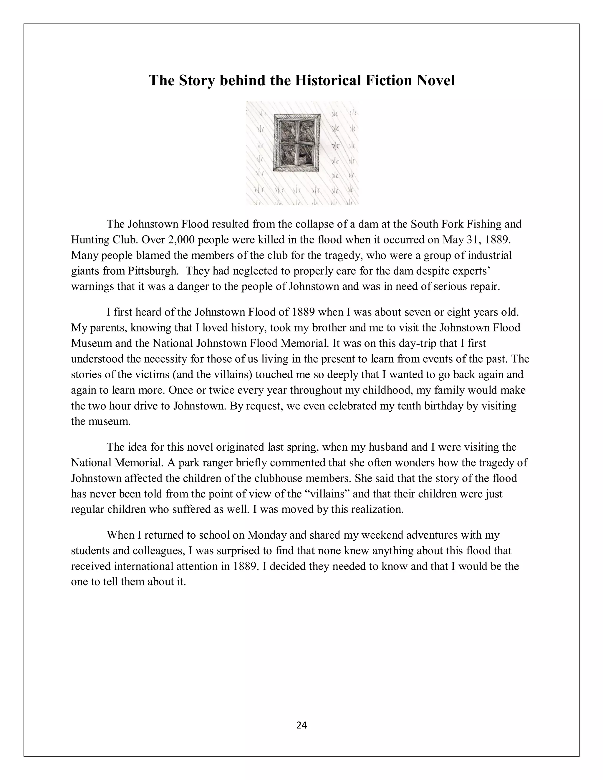 The Story behind the Historical Fiction Novel




        The Johnstown Flood resulted from the collapse of a dam at the South Fork Fishing and
Hunting Club. Over 2,000 people were killed in the flood when it occurred on May 31, 1889.
Many people blamed the members of the club for the tragedy, who were a group of industrial
giants from Pittsburgh. They had neglected to properly care for the dam despite experts’
warnings that it was a danger to the people of Johnstown and was in need of serious repair.

        I first heard of the Johnstown Flood of 1889 when I was about seven or eight years old.
My parents, knowing that I loved history, took my brother and me to visit the Johnstown Flood
Museum and the National Johnstown Flood Memorial. It was on this day-trip that I first
understood the necessity for those of us living in the present to learn from events of the past. The
stories of the victims (and the villains) touched me so deeply that I wanted to go back again and
again to learn more. Once or twice every year throughout my childhood, my family would make
the two hour drive to Johnstown. By request, we even celebrated my tenth birthday by visiting
the museum.

        The idea for this novel originated last spring, when my husband and I were visiting the
National Memorial. A park ranger briefly commented that she often wonders how the tragedy of
Johnstown affected the children of the clubhouse members. She said that the story of the flood
has never been told from the point of view of the “villains” and that their children were just
regular children who suffered as well. I was moved by this realization.

        When I returned to school on Monday and shared my weekend adventures with my
students and colleagues, I was surprised to find that none knew anything about this flood that
received international attention in 1889. I decided they needed to know and that I would be the
one to tell them about it.




                                                 24
 