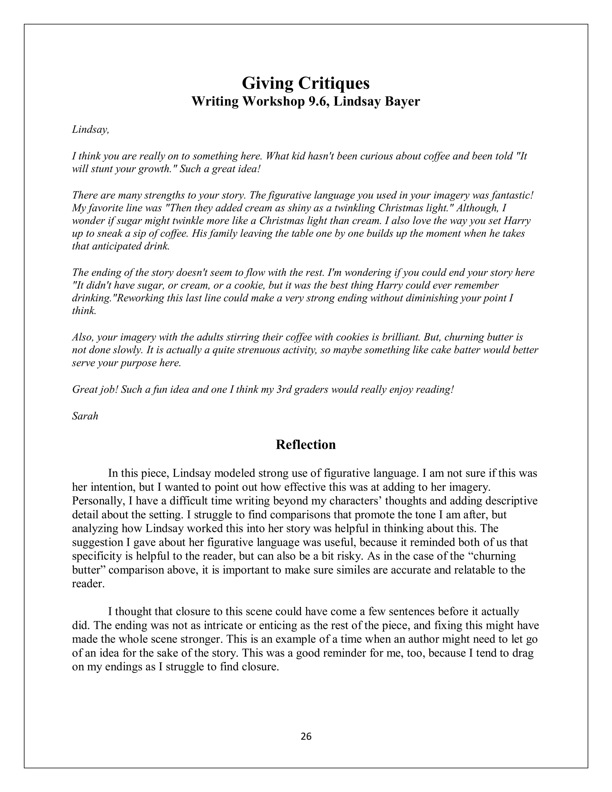 Giving Critiques
                           Writing Workshop 9.6, Lindsay Bayer
Lindsay,

I think you are really on to something here. What kid hasn't been curious about coffee and been told "It
will stunt your growth." Such a great idea!

There are many strengths to your story. The figurative language you used in your imagery was fantastic!
My favorite line was "Then they added cream as shiny as a twinkling Christmas light." Although, I
wonder if sugar might twinkle more like a Christmas light than cream. I also love the way you set Harry
up to sneak a sip of coffee. His family leaving the table one by one builds up the moment when he takes
that anticipated drink.

The ending of the story doesn't seem to flow with the rest. I'm wondering if you could end your story here
"It didn't have sugar, or cream, or a cookie, but it was the best thing Harry could ever remember
drinking."Reworking this last line could make a very strong ending without diminishing your point I
think.

Also, your imagery with the adults stirring their coffee with cookies is brilliant. But, churning butter is
not done slowly. It is actually a quite strenuous activity, so maybe something like cake batter would better
serve your purpose here.

Great job! Such a fun idea and one I think my 3rd graders would really enjoy reading!

Sarah

                                               Reflection

        In this piece, Lindsay modeled strong use of figurative language. I am not sure if this was
her intention, but I wanted to point out how effective this was at adding to her imagery.
Personally, I have a difficult time writing beyond my characters’ thoughts and adding descriptive
detail about the setting. I struggle to find comparisons that promote the tone I am after, but
analyzing how Lindsay worked this into her story was helpful in thinking about this. The
suggestion I gave about her figurative language was useful, because it reminded both of us that
specificity is helpful to the reader, but can also be a bit risky. As in the case of the “churning
butter” comparison above, it is important to make sure similes are accurate and relatable to the
reader.

        I thought that closure to this scene could have come a few sentences before it actually
did. The ending was not as intricate or enticing as the rest of the piece, and fixing this might have
made the whole scene stronger. This is an example of a time when an author might need to let go
of an idea for the sake of the story. This was a good reminder for me, too, because I tend to drag
on my endings as I struggle to find closure.




                                                    26
 