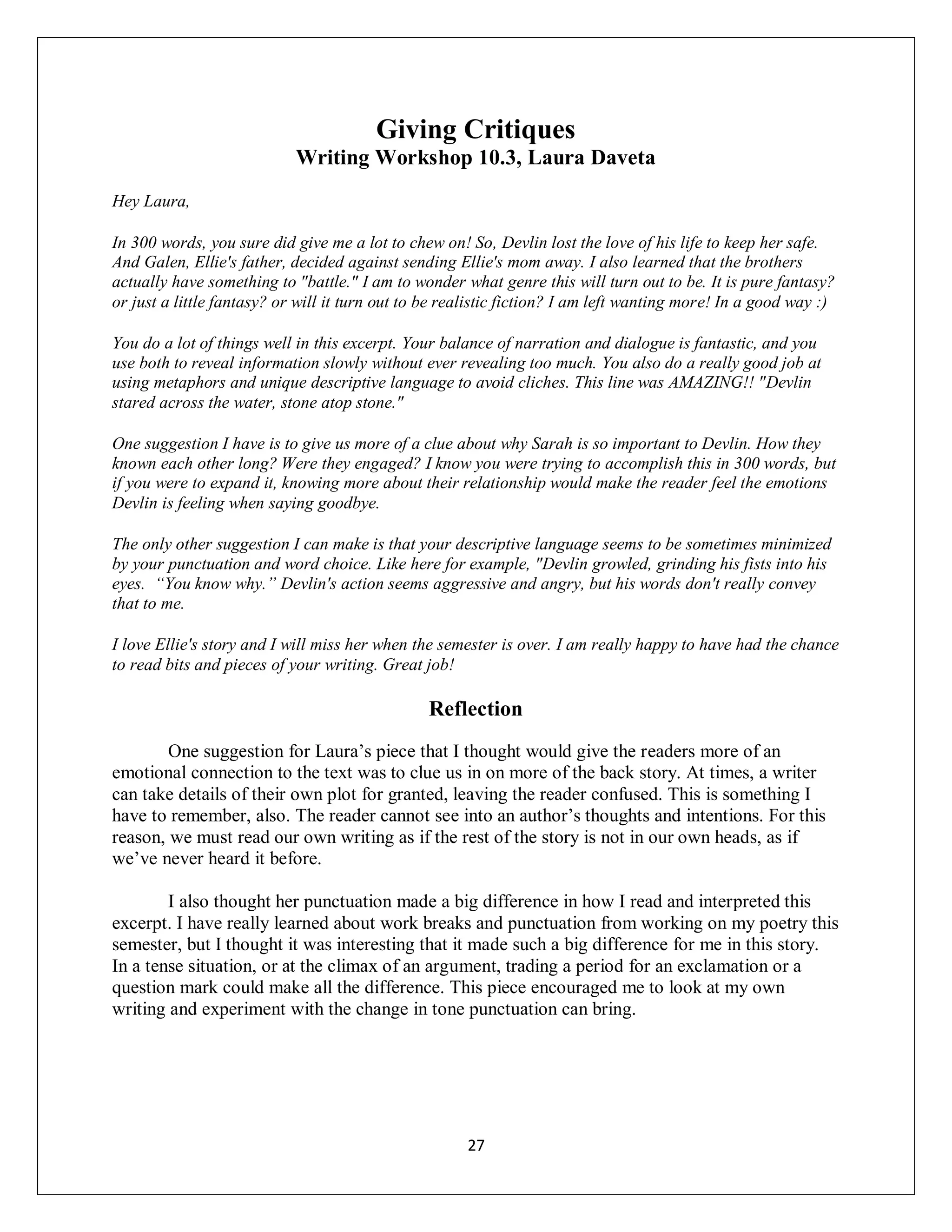 Giving Critiques
                            Writing Workshop 10.3, Laura Daveta
Hey Laura,

In 300 words, you sure did give me a lot to chew on! So, Devlin lost the love of his life to keep her safe.
And Galen, Ellie's father, decided against sending Ellie's mom away. I also learned that the brothers
actually have something to "battle." I am to wonder what genre this will turn out to be. It is pure fantasy?
or just a little fantasy? or will it turn out to be realistic fiction? I am left wanting more! In a good way :)

You do a lot of things well in this excerpt. Your balance of narration and dialogue is fantastic, and you
use both to reveal information slowly without ever revealing too much. You also do a really good job at
using metaphors and unique descriptive language to avoid cliches. This line was AMAZING!! "Devlin
stared across the water, stone atop stone."

One suggestion I have is to give us more of a clue about why Sarah is so important to Devlin. How they
known each other long? Were they engaged? I know you were trying to accomplish this in 300 words, but
if you were to expand it, knowing more about their relationship would make the reader feel the emotions
Devlin is feeling when saying goodbye.

The only other suggestion I can make is that your descriptive language seems to be sometimes minimized
by your punctuation and word choice. Like here for example, "Devlin growled, grinding his fists into his
eyes. “You know why.” Devlin's action seems aggressive and angry, but his words don't really convey
that to me.

I love Ellie's story and I will miss her when the semester is over. I am really happy to have had the chance
to read bits and pieces of your writing. Great job!

                                                Reflection
        One suggestion for Laura’s piece that I thought would give the readers more of an
emotional connection to the text was to clue us in on more of the back story. At times, a writer
can take details of their own plot for granted, leaving the reader confused. This is something I
have to remember, also. The reader cannot see into an author’s thoughts and intentions. For this
reason, we must read our own writing as if the rest of the story is not in our own heads, as if
we’ve never heard it before.

        I also thought her punctuation made a big difference in how I read and interpreted this
excerpt. I have really learned about work breaks and punctuation from working on my poetry this
semester, but I thought it was interesting that it made such a big difference for me in this story.
In a tense situation, or at the climax of an argument, trading a period for an exclamation or a
question mark could make all the difference. This piece encouraged me to look at my own
writing and experiment with the change in tone punctuation can bring.




                                                      27
 