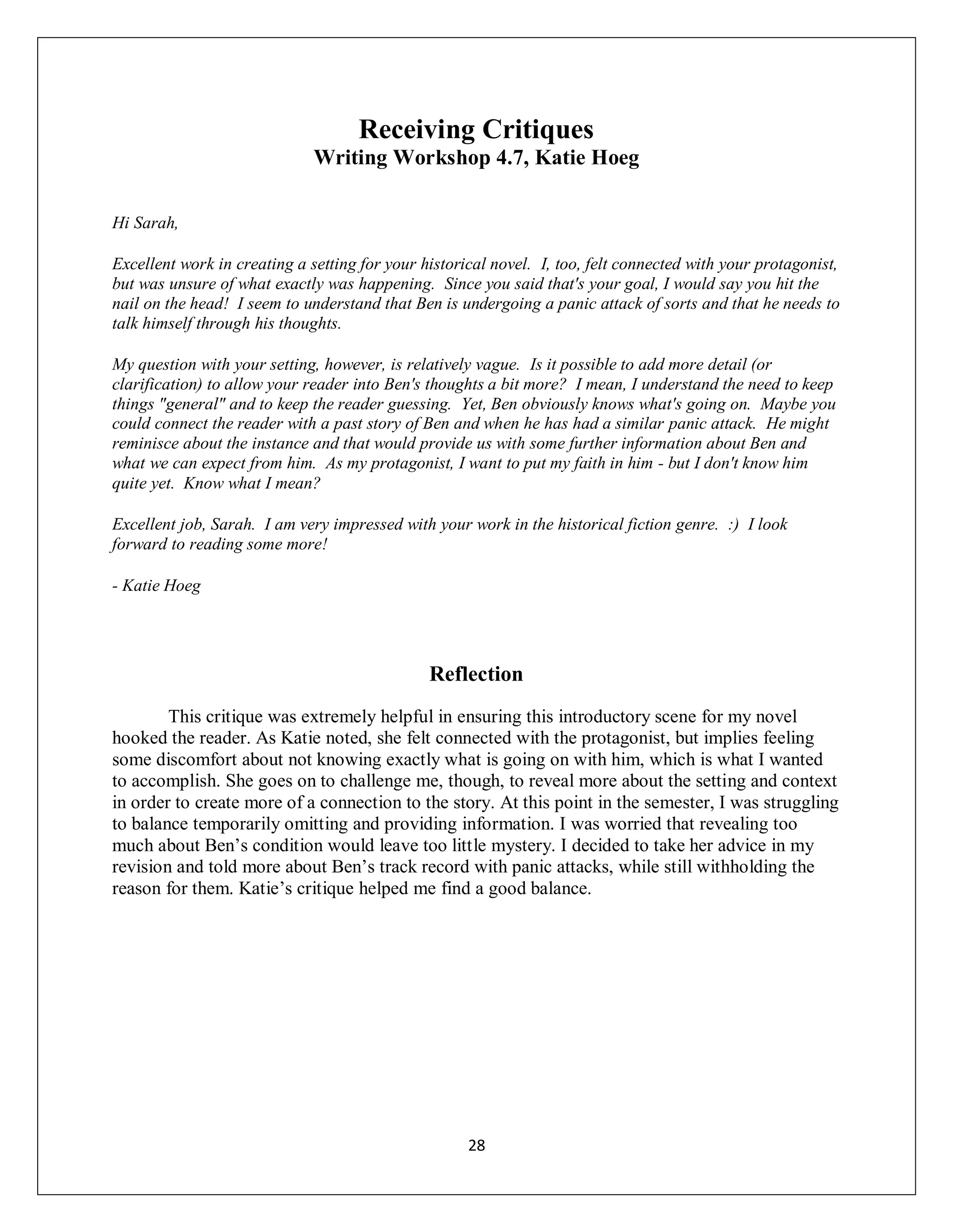 Receiving Critiques
                              Writing Workshop 4.7, Katie Hoeg

Hi Sarah,

Excellent work in creating a setting for your historical novel. I, too, felt connected with your protagonist,
but was unsure of what exactly was happening. Since you said that's your goal, I would say you hit the
nail on the head! I seem to understand that Ben is undergoing a panic attack of sorts and that he needs to
talk himself through his thoughts.

My question with your setting, however, is relatively vague. Is it possible to add more detail (or
clarification) to allow your reader into Ben's thoughts a bit more? I mean, I understand the need to keep
things "general" and to keep the reader guessing. Yet, Ben obviously knows what's going on. Maybe you
could connect the reader with a past story of Ben and when he has had a similar panic attack. He might
reminisce about the instance and that would provide us with some further information about Ben and
what we can expect from him. As my protagonist, I want to put my faith in him - but I don't know him
quite yet. Know what I mean?

Excellent job, Sarah. I am very impressed with your work in the historical fiction genre. :) I look
forward to reading some more!

- Katie Hoeg




                                               Reflection
        This critique was extremely helpful in ensuring this introductory scene for my novel
hooked the reader. As Katie noted, she felt connected with the protagonist, but implies feeling
some discomfort about not knowing exactly what is going on with him, which is what I wanted
to accomplish. She goes on to challenge me, though, to reveal more about the setting and context
in order to create more of a connection to the story. At this point in the semester, I was struggling
to balance temporarily omitting and providing information. I was worried that revealing too
much about Ben’s condition would leave too little mystery. I decided to take her advice in my
revision and told more about Ben’s track record with panic attacks, while still withholding the
reason for them. Katie’s critique helped me find a good balance.




                                                     28
 