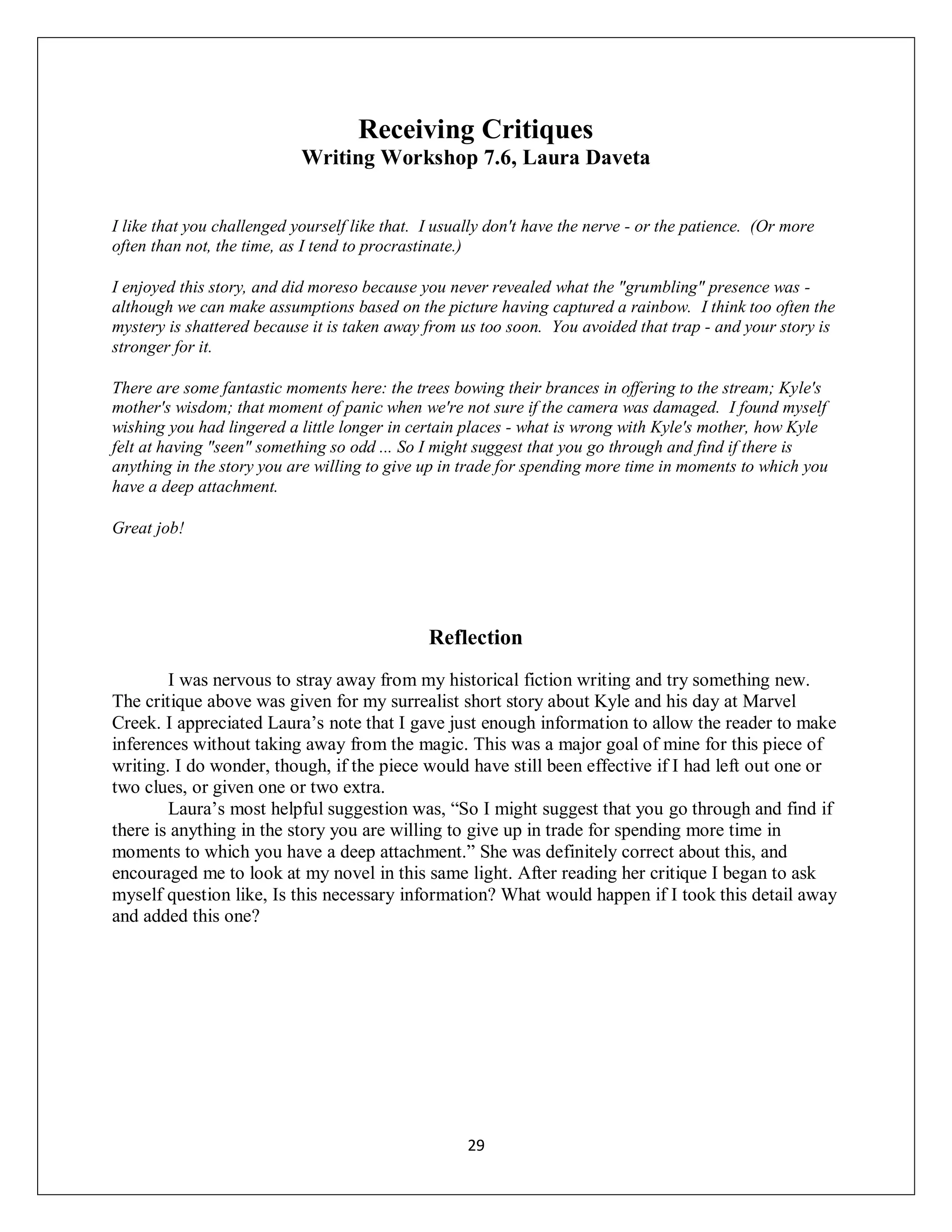 Receiving Critiques
                            Writing Workshop 7.6, Laura Daveta


I like that you challenged yourself like that. I usually don't have the nerve - or the patience. (Or more
often than not, the time, as I tend to procrastinate.)

I enjoyed this story, and did moreso because you never revealed what the "grumbling" presence was -
although we can make assumptions based on the picture having captured a rainbow. I think too often the
mystery is shattered because it is taken away from us too soon. You avoided that trap - and your story is
stronger for it.

There are some fantastic moments here: the trees bowing their brances in offering to the stream; Kyle's
mother's wisdom; that moment of panic when we're not sure if the camera was damaged. I found myself
wishing you had lingered a little longer in certain places - what is wrong with Kyle's mother, how Kyle
felt at having "seen" something so odd ... So I might suggest that you go through and find if there is
anything in the story you are willing to give up in trade for spending more time in moments to which you
have a deep attachment.

Great job!




                                               Reflection
        I was nervous to stray away from my historical fiction writing and try something new.
The critique above was given for my surrealist short story about Kyle and his day at Marvel
Creek. I appreciated Laura’s note that I gave just enough information to allow the reader to make
inferences without taking away from the magic. This was a major goal of mine for this piece of
writing. I do wonder, though, if the piece would have still been effective if I had left out one or
two clues, or given one or two extra.
        Laura’s most helpful suggestion was, “So I might suggest that you go through and find if
there is anything in the story you are willing to give up in trade for spending more time in
moments to which you have a deep attachment.” She was definitely correct about this, and
encouraged me to look at my novel in this same light. After reading her critique I began to ask
myself question like, Is this necessary information? What would happen if I took this detail away
and added this one?




                                                     29
 