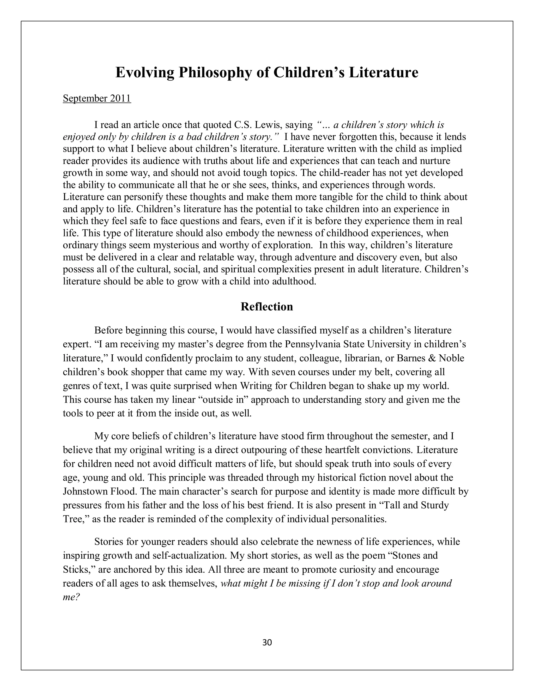 Evolving Philosophy of Children’s Literature
September 2011

        I read an article once that quoted C.S. Lewis, saying “… a children’s story which is
enjoyed only by children is a bad children’s story.” I have never forgotten this, because it lends
support to what I believe about children’s literature. Literature written with the child as implied
reader provides its audience with truths about life and experiences that can teach and nurture
growth in some way, and should not avoid tough topics. The child-reader has not yet developed
the ability to communicate all that he or she sees, thinks, and experiences through words.
Literature can personify these thoughts and make them more tangible for the child to think about
and apply to life. Children’s literature has the potential to take children into an experience in
which they feel safe to face questions and fears, even if it is before they experience them in real
life. This type of literature should also embody the newness of childhood experiences, when
ordinary things seem mysterious and worthy of exploration. In this way, children’s literature
must be delivered in a clear and relatable way, through adventure and discovery even, but also
possess all of the cultural, social, and spiritual complexities present in adult literature. Children’s
literature should be able to grow with a child into adulthood.

                                             Reflection
        Before beginning this course, I would have classified myself as a children’s literature
expert. “I am receiving my master’s degree from the Pennsylvania State University in children’s
literature,” I would confidently proclaim to any student, colleague, librarian, or Barnes & Noble
children’s book shopper that came my way. With seven courses under my belt, covering all
genres of text, I was quite surprised when Writing for Children began to shake up my world.
This course has taken my linear “outside in” approach to understanding story and given me the
tools to peer at it from the inside out, as well.

        My core beliefs of children’s literature have stood firm throughout the semester, and I
believe that my original writing is a direct outpouring of these heartfelt convictions. Literature
for children need not avoid difficult matters of life, but should speak truth into souls of every
age, young and old. This principle was threaded through my historical fiction novel about the
Johnstown Flood. The main character’s search for purpose and identity is made more difficult by
pressures from his father and the loss of his best friend. It is also present in “Tall and Sturdy
Tree,” as the reader is reminded of the complexity of individual personalities.

        Stories for younger readers should also celebrate the newness of life experiences, while
inspiring growth and self-actualization. My short stories, as well as the poem “Stones and
Sticks,” are anchored by this idea. All three are meant to promote curiosity and encourage
readers of all ages to ask themselves, what might I be missing if I don’t stop and look around
me?



                                                  30
 