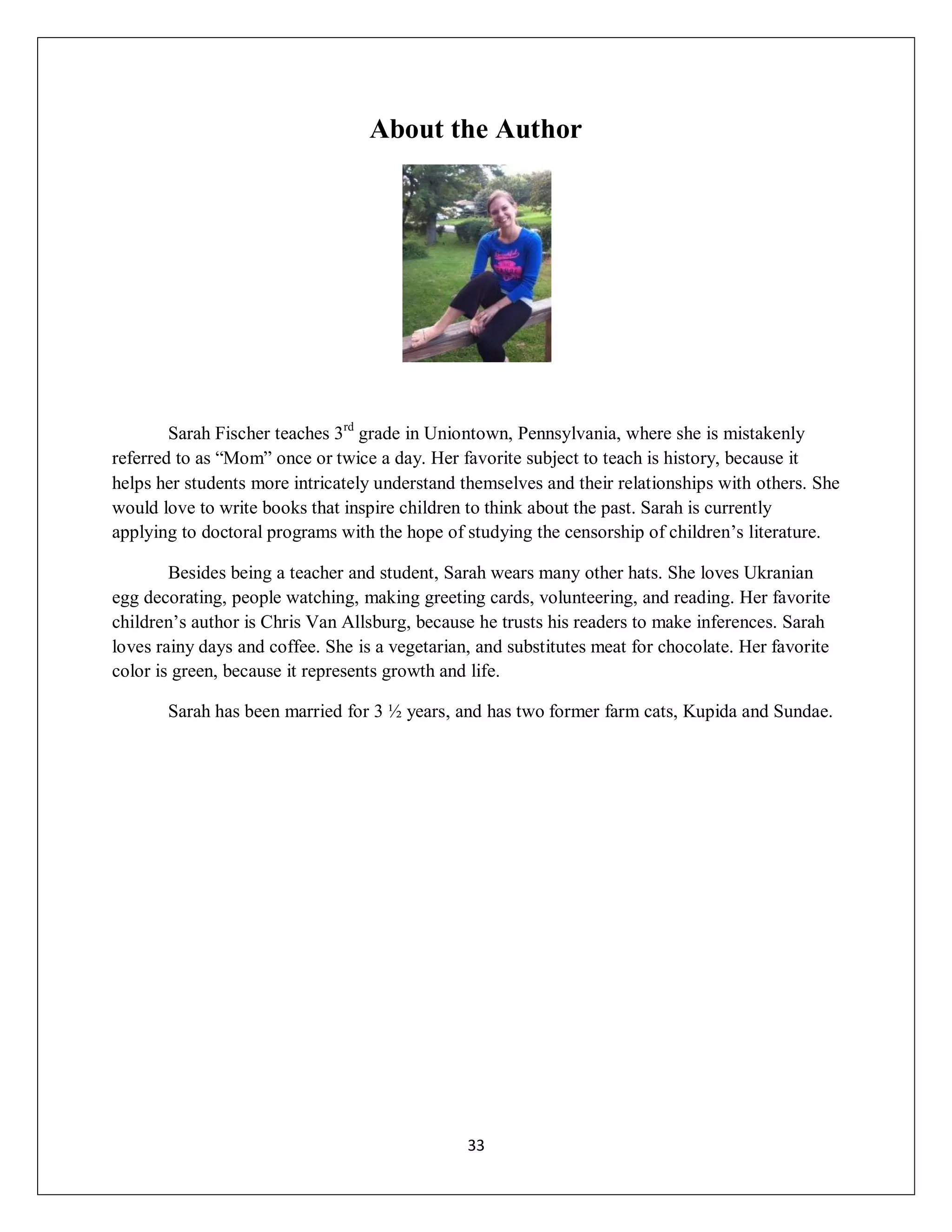 About the Author




        Sarah Fischer teaches 3rd grade in Uniontown, Pennsylvania, where she is mistakenly
referred to as “Mom” once or twice a day. Her favorite subject to teach is history, because it
helps her students more intricately understand themselves and their relationships with others. She
would love to write books that inspire children to think about the past. Sarah is currently
applying to doctoral programs with the hope of studying the censorship of children’s literature.

        Besides being a teacher and student, Sarah wears many other hats. She loves Ukranian
egg decorating, people watching, making greeting cards, volunteering, and reading. Her favorite
children’s author is Chris Van Allsburg, because he trusts his readers to make inferences. Sarah
loves rainy days and coffee. She is a vegetarian, and substitutes meat for chocolate. Her favorite
color is green, because it represents growth and life.

       Sarah has been married for 3 ½ years, and has two former farm cats, Kupida and Sundae.




                                                33
 