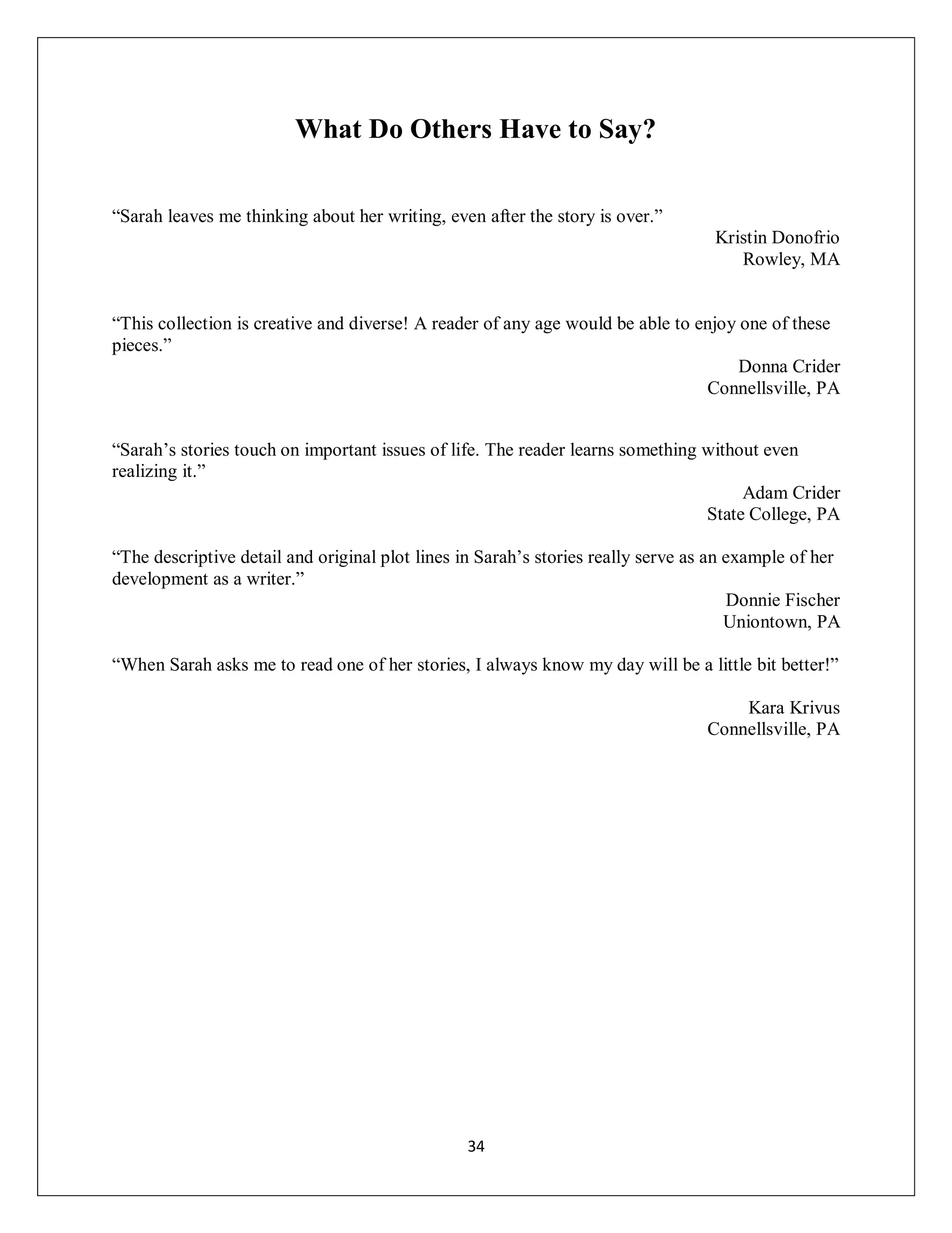 What Do Others Have to Say?


“Sarah leaves me thinking about her writing, even after the story is over.”
                                                                                  Kristin Donofrio
                                                                                     Rowley, MA


“This collection is creative and diverse! A reader of any age would be able to enjoy one of these
pieces.”
                                                                                     Donna Crider
                                                                                Connellsville, PA


“Sarah’s stories touch on important issues of life. The reader learns something without even
realizing it.”
                                                                                     Adam Crider
                                                                                State College, PA

“The descriptive detail and original plot lines in Sarah’s stories really serve as an example of her
development as a writer.”
                                                                                      Donnie Fischer
                                                                                      Uniontown, PA

“When Sarah asks me to read one of her stories, I always know my day will be a little bit better!”

                                                                                     Kara Krivus
                                                                                 Connellsville, PA




                                                34
 