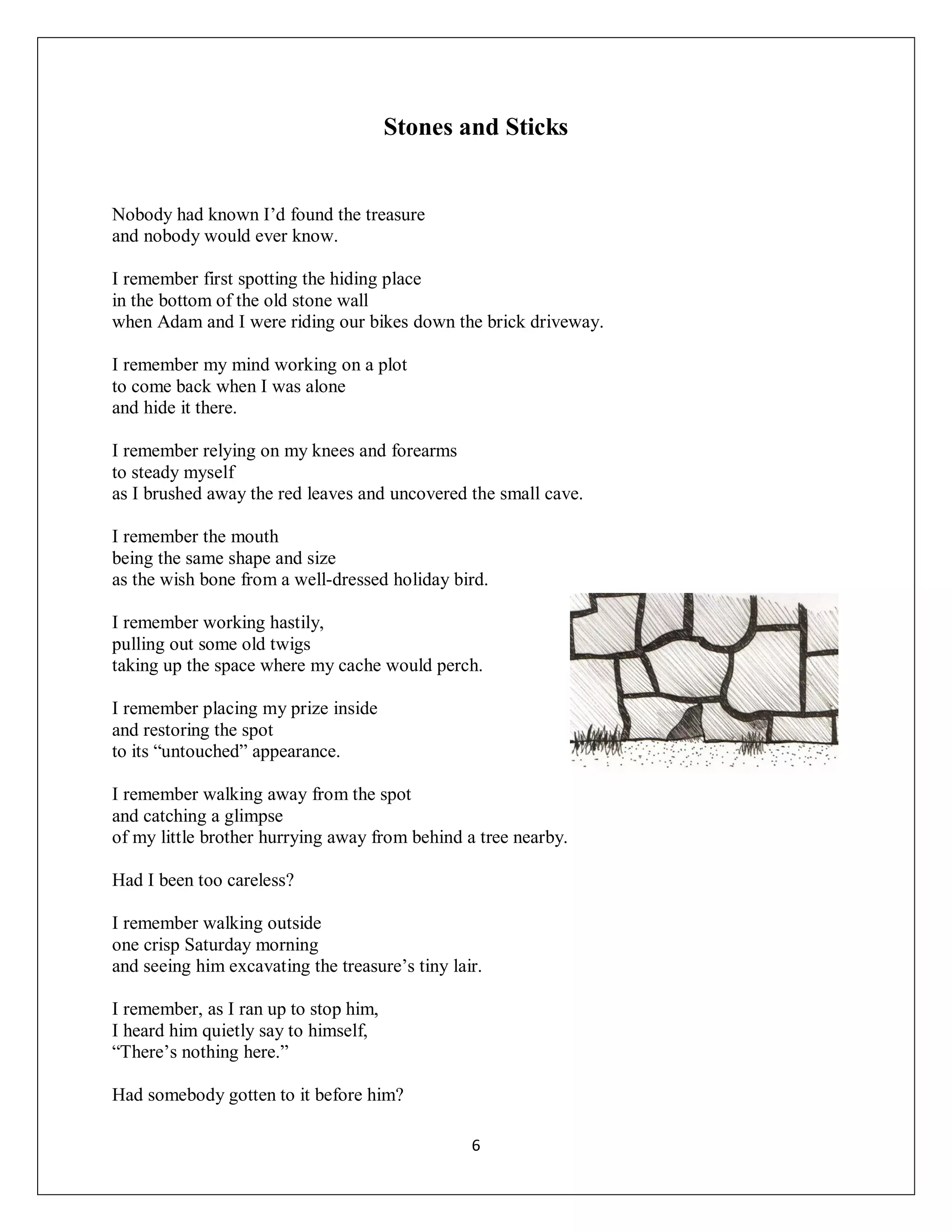 Stones and Sticks


Nobody had known I’d found the treasure
and nobody would ever know.

I remember first spotting the hiding place
in the bottom of the old stone wall
when Adam and I were riding our bikes down the brick driveway.

I remember my mind working on a plot
to come back when I was alone
and hide it there.

I remember relying on my knees and forearms
to steady myself
as I brushed away the red leaves and uncovered the small cave.

I remember the mouth
being the same shape and size
as the wish bone from a well-dressed holiday bird.

I remember working hastily,
pulling out some old twigs
taking up the space where my cache would perch.

I remember placing my prize inside
and restoring the spot
to its “untouched” appearance.

I remember walking away from the spot
and catching a glimpse
of my little brother hurrying away from behind a tree nearby.

Had I been too careless?

I remember walking outside
one crisp Saturday morning
and seeing him excavating the treasure’s tiny lair.

I remember, as I ran up to stop him,
I heard him quietly say to himself,
“There’s nothing here.”

Had somebody gotten to it before him?

                                                 6
 