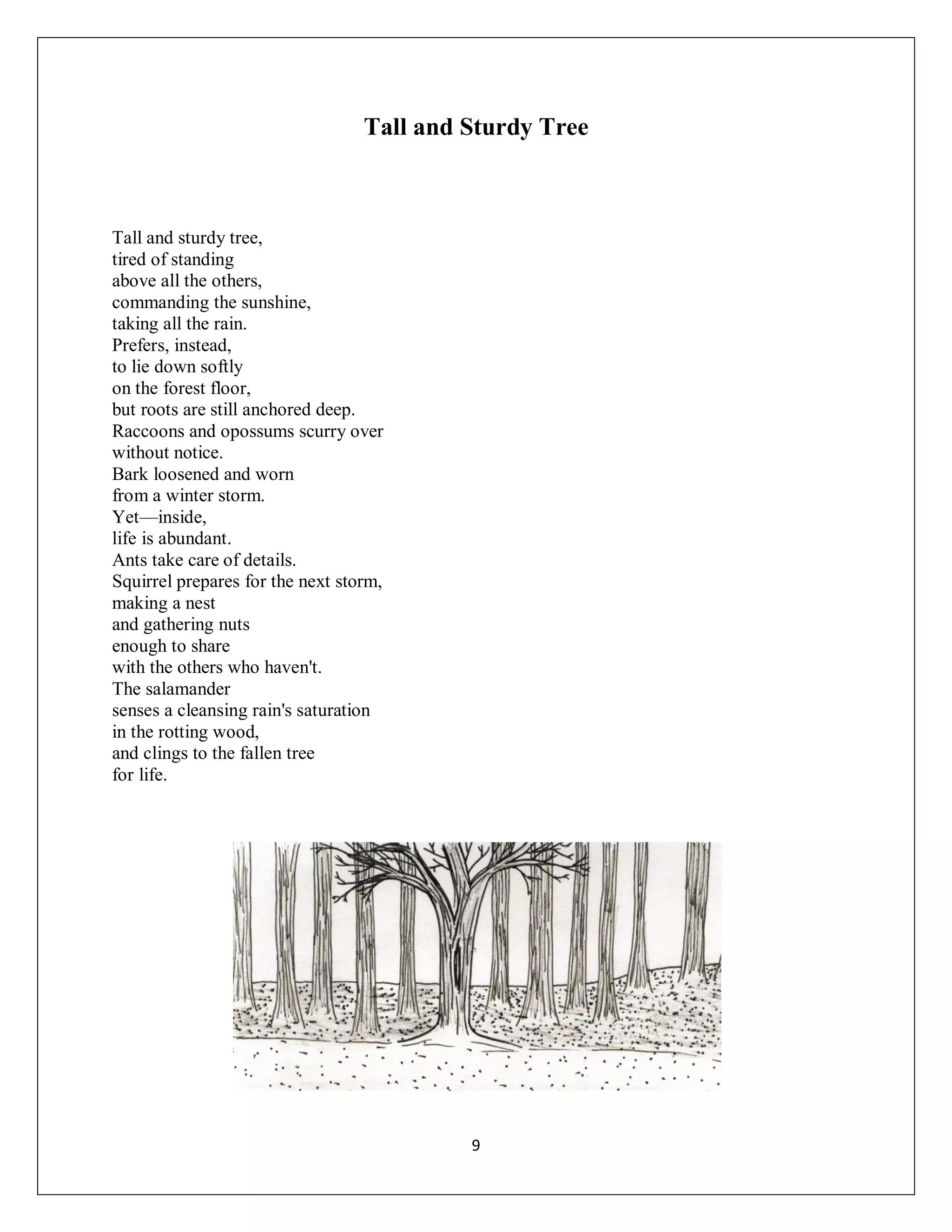 Tall and Sturdy Tree



Tall and sturdy tree,
tired of standing
above all the others,
commanding the sunshine,
taking all the rain.
Prefers, instead,
to lie down softly
on the forest floor,
but roots are still anchored deep.
Raccoons and opossums scurry over
without notice.
Bark loosened and worn
from a winter storm.
Yet—inside,
life is abundant.
Ants take care of details.
Squirrel prepares for the next storm,
making a nest
and gathering nuts
enough to share
with the others who haven't.
The salamander
senses a cleansing rain's saturation
in the rotting wood,
and clings to the fallen tree
for life.




                                           9
 