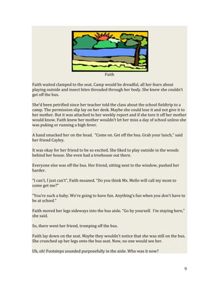 Faith

Faith waited clamped to the seat. Camp would be dreadful, all her fears about
playing outside and insect bites threaded through her body. She knew she couldn’t
get off the bus.

She’d been petrified since her teacher told the class about the school fieldtrip to a
camp. The permission slip lay on her desk. Maybe she could lose it and not give it to
her mother. But it was attached to her weekly report and if she tore it off her mother
would know. Faith knew her mother wouldn’t let her miss a day of school unless she
was puking or running a high fever.

A hand smacked her on the head. “Come on. Get off the bus. Grab your lunch,” said
her friend Cayley.

It was okay for her friend to be so excited. She liked to play outside in the woods
behind her house. She even had a treehouse out there.

Everyone else was off the bus. Her friend, sitting next to the window, pushed her
harder.

“I can’t, I just can’t”, Faith moaned. “Do you think Ms. Mello will call my mom to
come get me?”

“You’re such a baby. We’re going to have fun. Anything’s fun when you don’t have to
be at school.”

Faith moved her legs sideways into the bus aisle. “Go by yourself. I’m staying here,”
she said.

So, there went her friend, tromping off the bus.

Faith lay down on the seat. Maybe they wouldn’t notice that she was still on the bus.
She crunched up her legs onto the bus seat. Now, no one would see her.

Uh, oh! Footsteps sounded purposefully in the aisle. Who was it now?



                                                                                      9
 