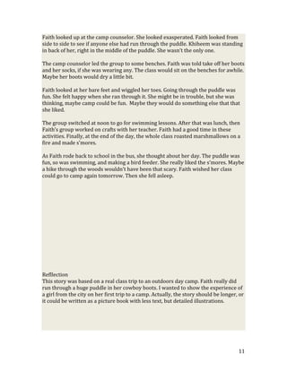 Faith looked up at the camp counselor. She looked exasperated. Faith looked from
side to side to see if anyone else had run through the puddle. Khiheem was standing
in back of her, right in the middle of the puddle. She wasn’t the only one.

The camp counselor led the group to some benches. Faith was told take off her boots
and her socks, if she was wearing any. The class would sit on the benches for awhile.
Maybe her boots would dry a little bit.

Faith looked at her bare feet and wiggled her toes. Going through the puddle was
fun. She felt happy when she ran through it. She might be in trouble, but she was
thinking, maybe camp could be fun. Maybe they would do something else that that
she liked.

The group switched at noon to go for swimming lessons. After that was lunch, then
Faith’s group worked on crafts with her teacher. Faith had a good time in these
activities. Finally, at the end of the day, the whole class roasted marshmallows on a
fire and made s’mores.

As Faith rode back to school in the bus, she thought about her day. The puddle was
fun, so was swimming, and making a bird feeder. She really liked the s’mores. Maybe
a hike through the woods wouldn’t have been that scary. Faith wished her class
could go to camp again tomorrow. Then she fell asleep.




Refllection
This story was based on a real class trip to an outdoors day camp. Faith really did
run through a huge puddle in her cowboy boots. I wanted to show the experience of
a girl from the city on her first trip to a camp. Actually, the story should be longer, or
it could be written as a picture book with less text, but detailed illustrations.




                                                                                       11
 