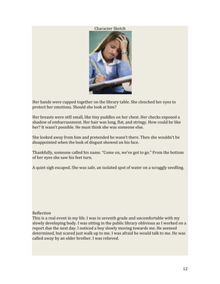 Character Sketch




Her hands were cupped together on the library table. She clenched her eyes to
protect her emotions. Should she look at him?

Her breasts were still small, like tiny puddles on her chest. Her checks exposed a
shadow of embarrassment. Her hair was long, flat, and stringy. How could he like
her? It wasn’t possible. He must think she was someone else.

She looked away from him and pretended he wasn’t there. Then she wouldn’t be
disappointed when the look of disgust showed on his face.

Thankfully, someone called his name. “Come on, we’ve got to go.” From the bottom
of her eyes she saw his feet turn.

A quiet sigh escaped. She was safe, an isolated spot of water on a scraggly seedling.




Reflection
This is a real event in my life. I was in seventh grade and uncomfortable with my
slowly developing body. I was sitting in the public library oblivious as I worked on a
report due the next day. I noticed a boy slowly moving towards me. He seemed
determined, but scared just walk up to me. I was afraid he would talk to me. He was
called away by an older brother. I was relieved.




                                                                                     12
 