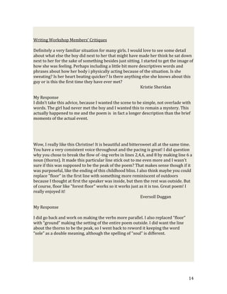 Writing Workshop Members’ Critiques

Definitely a very familiar situation for many girls. I would love to see some detail
about what else the boy did next to her that might have made her think he sat down
next to her for the sake of something besides just sitting. I started to get the image of
how she was feeling. Perhaps including a little bit more descriptives words and
phrases about how her body i physically acting because of the situation. Is she
sweating? Is her heart beating quicker? Is there anything else she knows about this
guy or is this the first time they have ever met?
                                                           Kristie Sheridan

My Response
I didn’t take this advice, because I wanted the scene to be simple, not overlade with
words. The girl had never met the boy and I wanted this to remain a mystery. This
actually happened to me and the poem is in fact a longer description than the brief
moments of the actual event.




Wow, I really like this Christine! It is beautiful and bittersweet all at the same time.
You have a very consistent voice throughout and the pacing is great! I did question
why you chose to break the flow of -ing verbs in lines 2,4,6, and 8 by making line 6 a
noun (thorns). It made this particular line stick out to me even more and I wasn't
sure if this was supposed to be the peak of the poem? That makes sense though if it
was purposeful, like the ending of this childhood bliss. I also think maybe you could
replace "floor" in the first line with something more reminiscent of outdoors
because I thought at first the speaker was inside, but then the rest was outside. But
of course, floor like "forest floor" works so it works just as it is too. Great poem! I
really enjoyed it!
                                                             Eversoll Duggan

My Response

I did go back and work on making the verbs more parallel. I also replaced “floor”
with “ground” making the setting of the entire poem outside. I did want the line
about the thorns to be the peak, so I went back to reword it keeping the word
“sole” as a double meaning, although the spelling of “soul” is different.




                                                                                      14
 