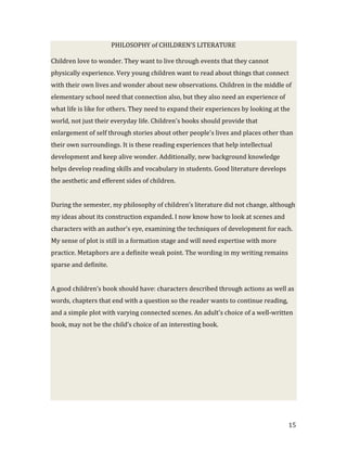 PHILOSOPHY of CHILDREN’S LITERATURE

Children love to wonder. They want to live through events that they cannot
physically experience. Very young children want to read about things that connect
with their own lives and wonder about new observations. Children in the middle of
elementary school need that connection also, but they also need an experience of
what life is like for others. They need to expand their experiences by looking at the
world, not just their everyday life. Children's books should provide that
enlargement of self through stories about other people's lives and places other than
their own surroundings. It is these reading experiences that help intellectual
development and keep alive wonder. Additionally, new background knowledge
helps develop reading skills and vocabulary in students. Good literature develops
the aesthetic and efferent sides of children.


During the semester, my philosophy of children’s literature did not change, although
my ideas about its construction expanded. I now know how to look at scenes and
characters with an author’s eye, examining the techniques of development for each.
My sense of plot is still in a formation stage and will need expertise with more
practice. Metaphors are a definite weak point. The wording in my writing remains
sparse and definite.


A good children’s book should have: characters described through actions as well as
words, chapters that end with a question so the reader wants to continue reading,
and a simple plot with varying connected scenes. An adult’s choice of a well-written
book, may not be the child’s choice of an interesting book.




                                                                                    15
 