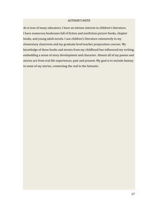 AUTHOR’S NOTE

As is true of many educators, I have an intense interest in children’s literature.
I have numerous bookcases full of fiction and nonfiction picture books, chapter
books, and young adult novels. I use children’s literature extensively in my
elementary classroom and my graduate level teacher preparation courses. My
knowledge of these books and stories from my childhood has influenced my writing,
embedding a sense of story development and character. Almost all of my poems and
stories are from real life experiences, past and present. My goal is to include fantasy
in some of my stories, connecting the real to the fantastic.




                                                                                     17
 