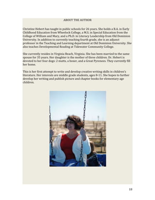 ABOUT THE AUTHOR

Christine Hebert has taught in public schools for 26 years. She holds a B.A. in Early
Childhood Education from Wheelock College, a M.S. in Special Education from the
College of William and Mary, and a Ph.D. in Literacy Leadership from Old Dominion
University. In addition to currently teaching fourth grade, she is an adjunct
professor in the Teaching and Learning department at Old Dominion University. She
also teaches Developmental Reading at Tidewater Community College.

She currently resides in Virginia Beach, Virginia. She has been married to the same
spouse for 35 years. Her daughter is the mother of three children. Dr. Hebert is
devoted to her four dogs: 2 mutts, a boxer, and a Great Pyrenees. They currently fill
her home.

This is her first attempt to write and develop creative writing skills in children’s
literature. Her interests are middle grade students, ages 8-11. She hopes to further
develop her writing and publish picture and chapter books for elementary age
children.




                                                                                   18
 