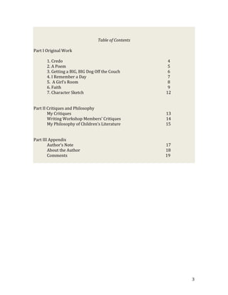 Table of Contents

Part I Original Work

       1. Credo                                        4
       2. A Poem                                       5
       3. Getting a BIG, BIG Dog Off the Couch         6
       4. I Remember a Day                             7
       5. A Girl’s Room                                8
       6. Faith                                        9
       7. Character Sketch                            12


Part II Critiques and Philosophy
        My Critiques                                  13
        Writing Workshop Members’ Critiques           14
        My Philosophy of Children’s Literature        15


Part III Appendix
        Author’s Note                                 17
        About the Author                              18
        Comments                                      19




                                                           3
 