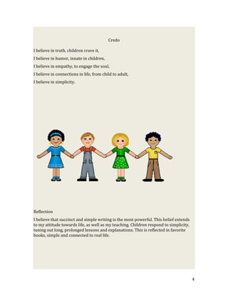 Credo

I believe in truth, children crave it,
I believe in humor, innate in children,
I believe in empathy, to engage the soul,
I believe in connections in life, from child to adult,
I believe in simplicity.




Reflection
I believe that succinct and simple writing is the most powerful. This belief extends
to my attitude towards life, as well as my teaching. Children respond to simplicity,
tuning out long, prolonged lessons and explanations. This is reflected in favorite
books, simple and connected to real life.




                                                                                       4
 