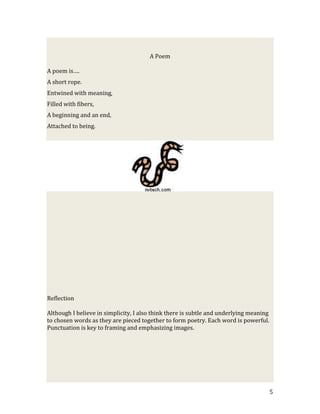 A Poem

A poem is….
A short rope.
Entwined with meaning,
Filled with fibers,
A beginning and an end,
Attached to being.




Reflection

Although I believe in simplicity, I also think there is subtle and underlying meaning
to chosen words as they are pieced together to form poetry. Each word is powerful.
Punctuation is key to framing and emphasizing images.




                                                                                        5
 