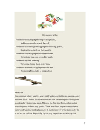 I Remember a Day

I remember the sunspot glittering on the ground,
       Making me wonder why it danced.
I remember a hummingbird dipping into morning glories,
       Sipping the nectar from their depths.
I remember the drooping thorn tree branches,
       Enclosing a play area around its trunk.
I remember my foot bleeding,
       Throbbing from a thorn in my sole,
I remember someone chopping down the tree,
       Destroying the delight of imagination.




Reflection
One morning, when I was five years old, I woke up with the sun shining on my
bedroom floor. I looked out my window and saw a hummingbird flitting from
morning glory to morning glory. This was the first time I remember seeing
hummingbirds and morning glories. There was also a large thorn tree in my
backyard. I was told not to play under it, but the secrecy of the dark under its
branches enticed me. Regretfully, I got a very large thorn stuck in my foot.



                                                                                   7
 