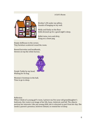 A Girl’s Room



                              Brother’s DS under my pillow,
                              Sounds of banging on my wall.

                              Molly and Emily on the floor
                              Dolls dressed up for a good night’s sleep.

                              Ballet tutus, torn and dirty,
                              Hung on a closet peg.

Empty dollhouse in the corner,
Tiny furniture scattered round the room.

Bowed barrettes and headbands,
Strewn on top the white bureau.




Purple Teddy by my head,
Waiting for its hug.

Mommy’s footsteps in the hall,
Time to go to sleep.




Reflection
When I think of a young girl’s room, I picture my five-year-old granddaughter’s
bedroom. Her room is an image of her life, busy, cluttered, and full. The objects
portray her interests. Like any young child, she is reluctant to part from her day. She
needs a parent’s presence, however distant, to remind her of sleep.




                                                                                      8
 