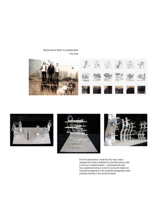 “Washed By the Water” by needtobreatheI
                             Tony Cece




                                                      video analysis drawing.




                                          From the observations I made from the music video, I
                                          designed this model to illustrate the movement along a path
                                          to arrive at a resolved location. I emphasized the emo-
                                          tions experienced along a course by varying the height and
                                          horizontal arrangement of the tunnel-like passageways while
                                          providing continuity in the structural shapes.
 