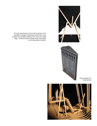 The study model pictured on the top right concentrates on the
   assimilation of triangles in developing a cohesive idea. I drew
inspiration from the Flatiron Building in NYC, shown in the middle
    image. I studied the inclusive triangular shape of the building
                                 and its varying layers of windows.




                                                                      Flatiron Building, NYC
                                                                             Daniel Burnham
 