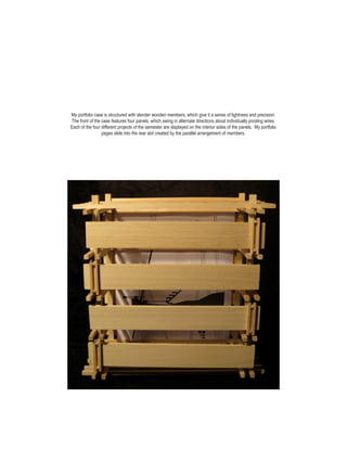 My portfolio case is structured with slender wooden members, which give it a senes of lightness and precision.
The front of the case features four panels, which swing in alternate directions about individually pivoting wires.
Each of the four different projects of the semester are displayed on the interior sides of the panels. My portfolio
                 pages slide into the rear slot created by the parallel arrangement of members.
 